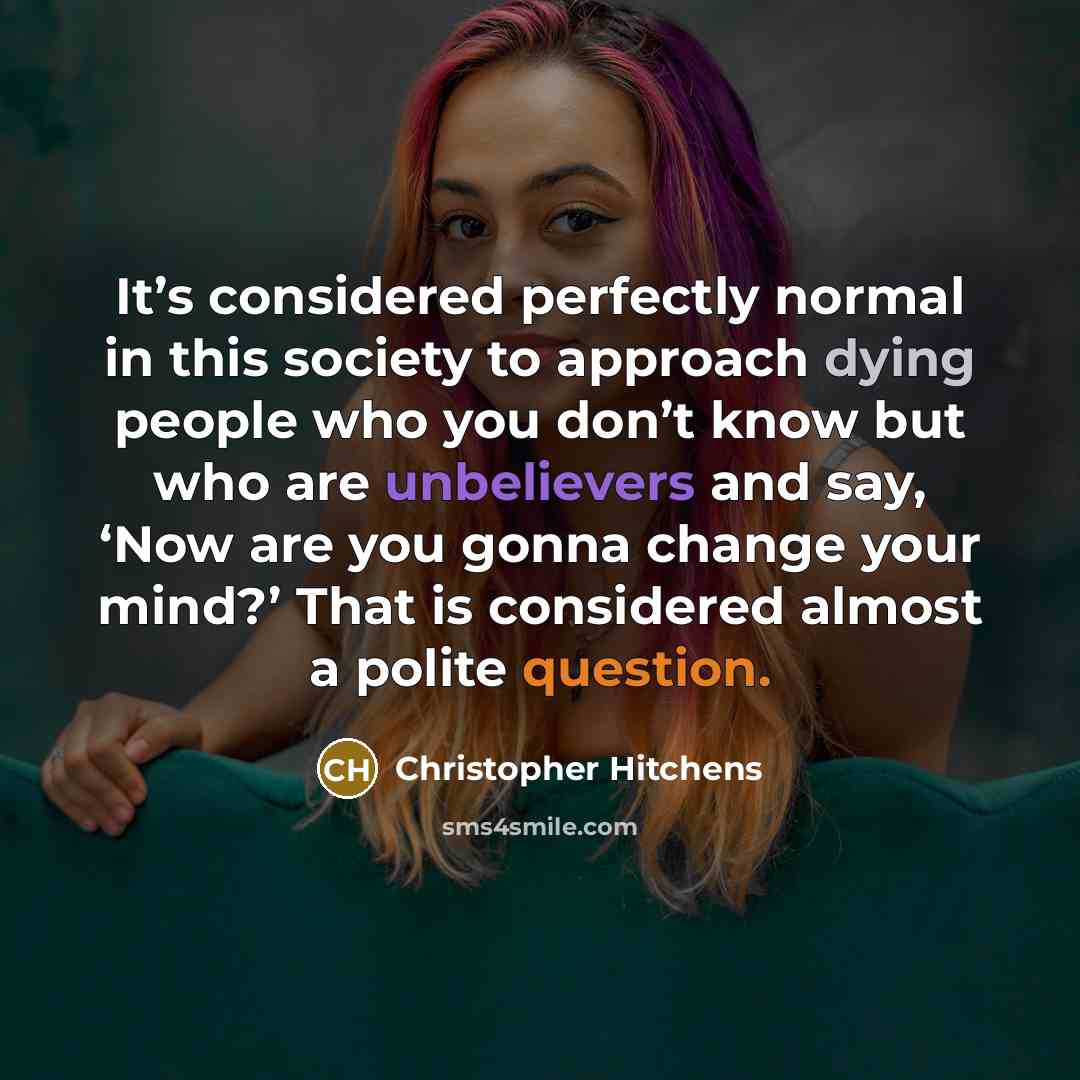 “It’s considered perfectly normal in this society to approach dying people who you don’t know but who are unbelievers and say, ‘Now are you gonna change your mind?’ That is considered almost a polite question.” quote by Christopher Hitchens