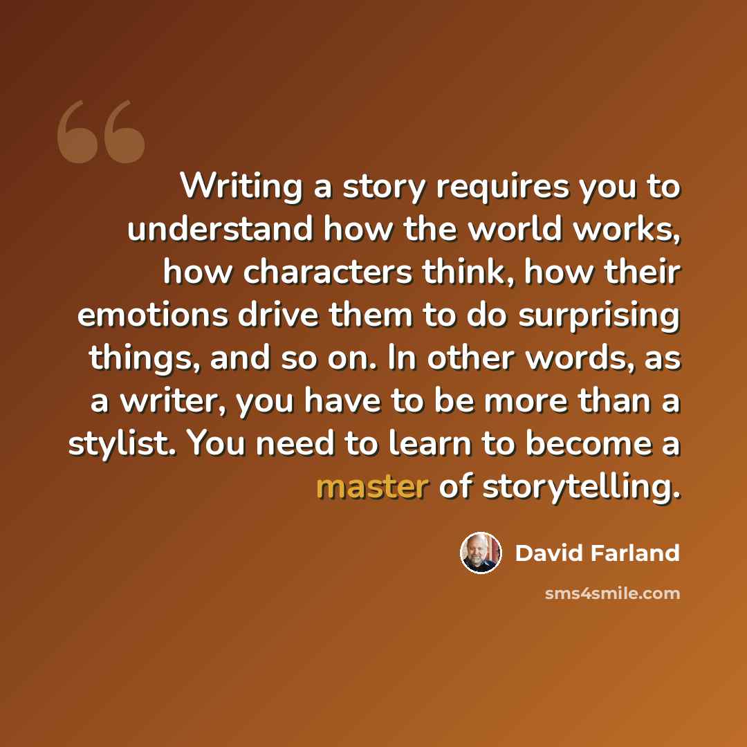 “Writing a story requires you to understand how the world works, how characters think, how their emotions drive them to do surprising things, and so on. In other words, as a writer, you have to be more than a stylist. You need to learn to become a master of storytelling.” quote by David Farland