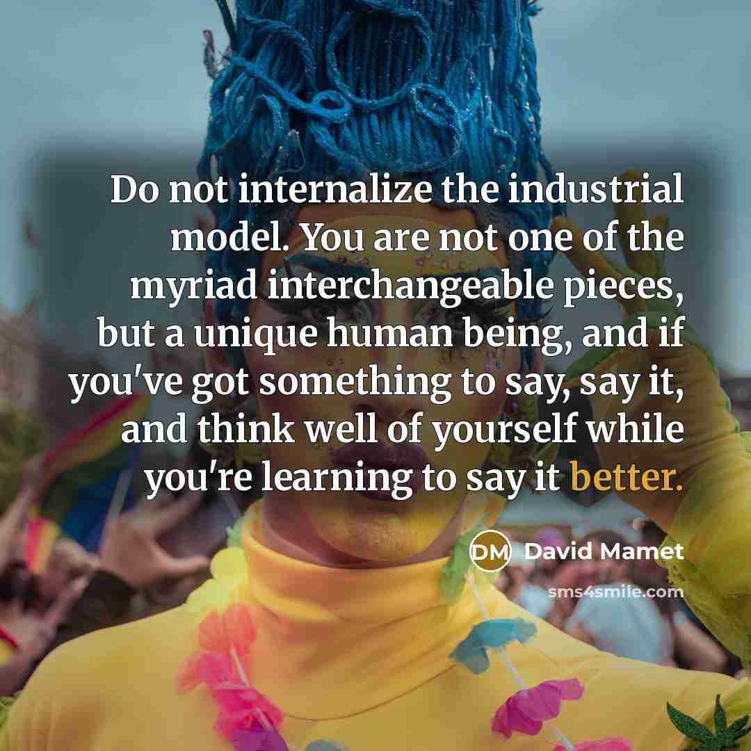 “Do not internalize the industrial model. You are not one of the myriad interchangeable pieces, but a unique human being, and if you've got something to say, say it, and think well of yourself while you're learning to say it better.” quote by David Mamet