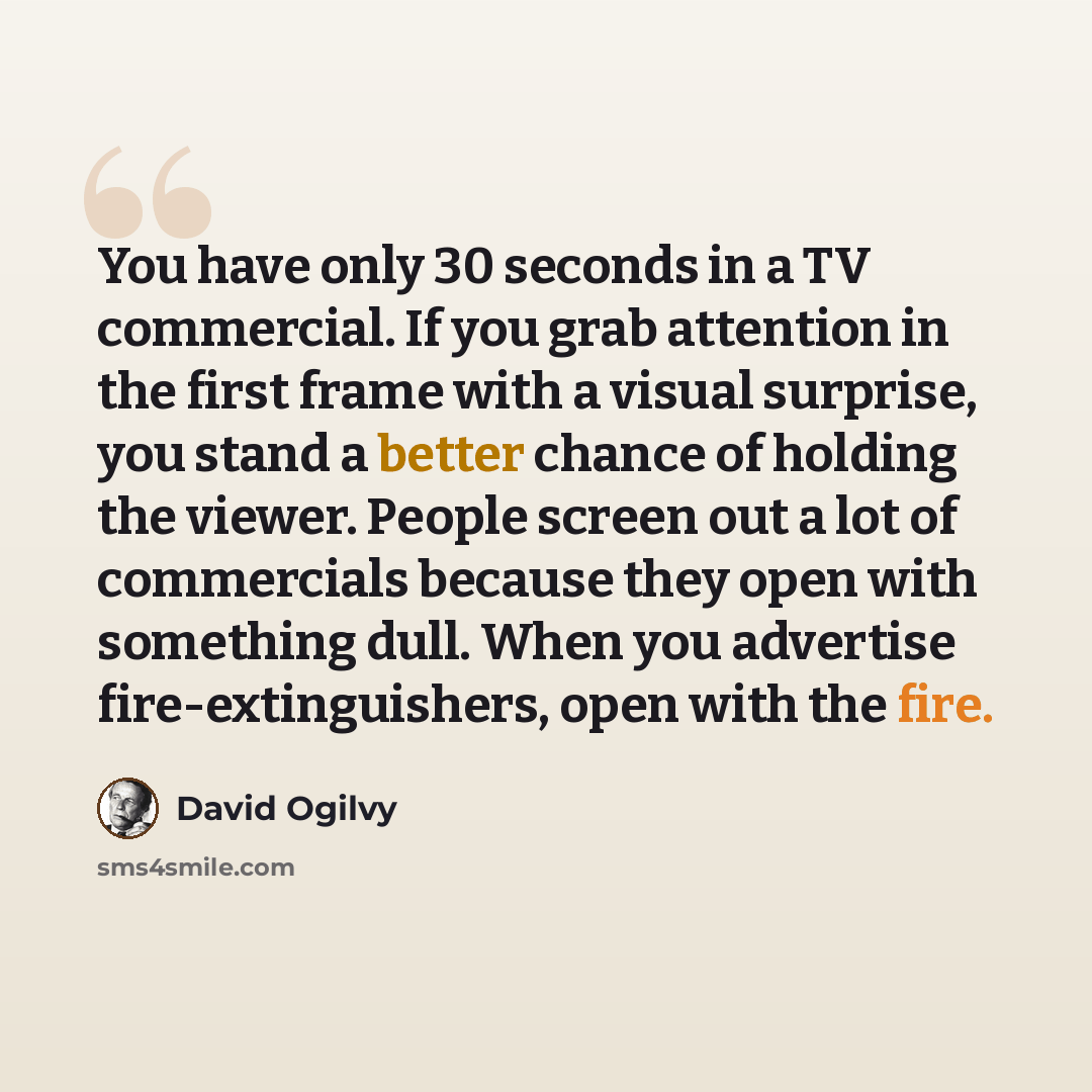 “You have only 30 seconds in a TV commercial. If you grab attention in the first frame with a visual surprise, you stand a better chance of holding the viewer. People screen out a lot of commercials because they open with something dull. When you advertise fire-extinguishers, open with the fire.” quote by David Ogilvy