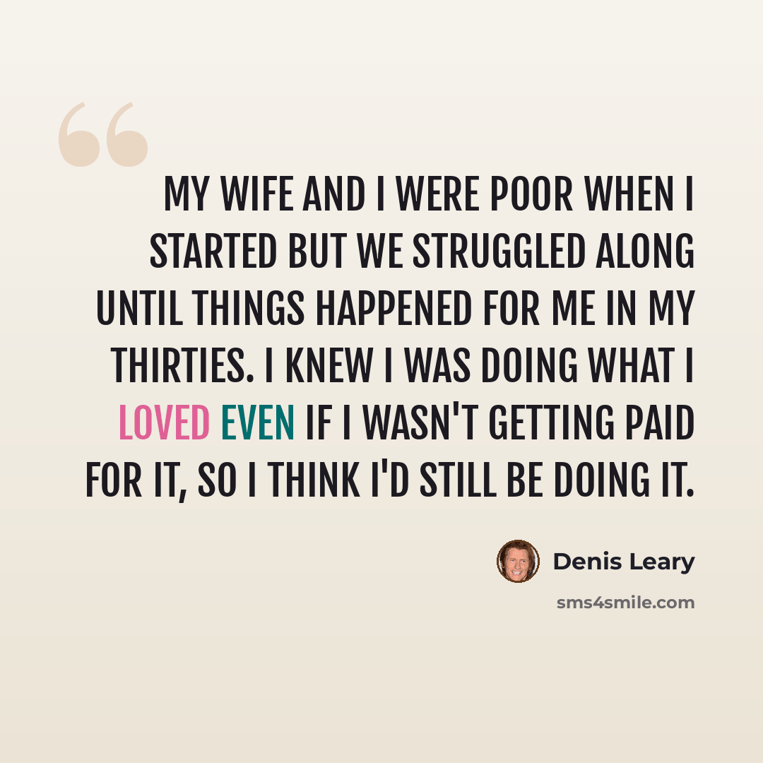 “My wife and I were poor when I started but we struggled along until things happened for me in my thirties. I knew I was doing what I loved even if I wasn't getting paid for it, so I think I'd still be doing it.” quote by Denis Leary