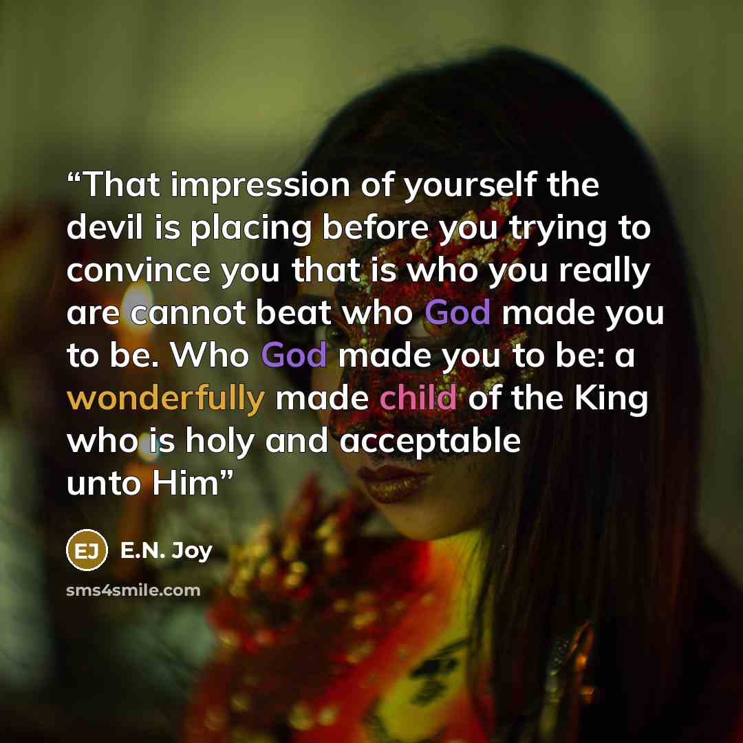 “That impression of yourself the devil is placing before you trying to convince you that is who you really are cannot beat who God made you to be. Who God made you to be: a wonderfully made child of the King who is holy and acceptable unto Him” quote by E.N. Joy