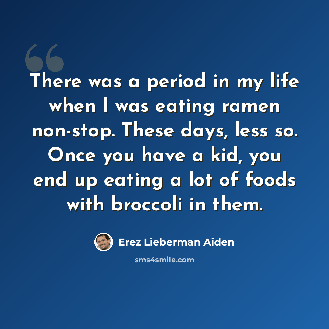 “There was a period in my life when I was eating ramen non-stop. These days, less so. Once you have a kid, you end up eating a lot of foods with broccoli in them.” quote by Erez Lieberman Aiden