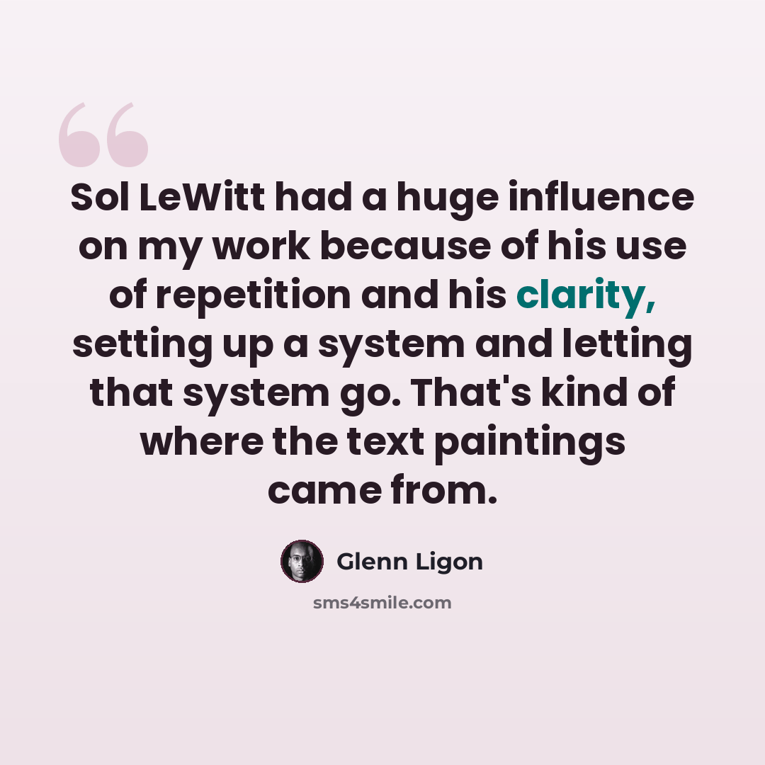 “Sol LeWitt had a huge influence on my work because of his use of repetition and his clarity, setting up a system and letting that system go. That's kind of where the text paintings came from.” quote by Glenn Ligon