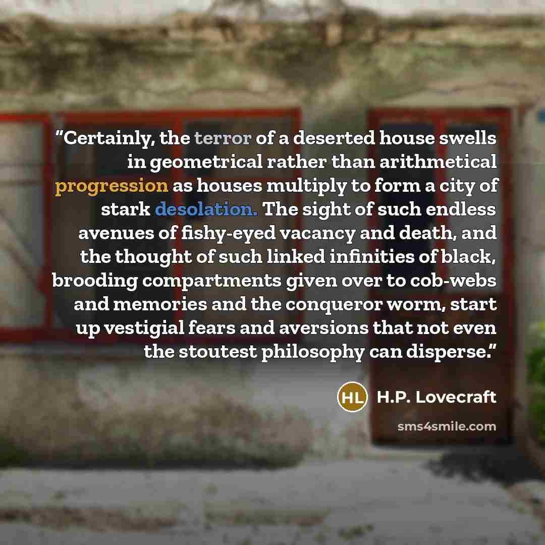 “Certainly, the terror of a deserted house swells in geometrical rather than arithmetical progression as houses multiply to form a city of stark desolation. The sight of such endless avenues of fishy-eyed vacancy and death, and the thought of such linked infinities of black, brooding compartments…” quote by H.P. Lovecraft