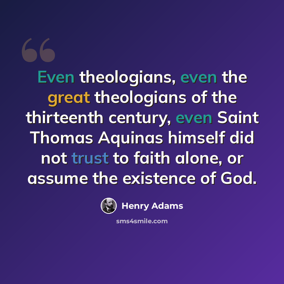 “Even theologians, even the great theologians of the thirteenth century, even Saint Thomas Aquinas himself did not trust to faith alone, or assume the existence of God.” quote by Henry Adams