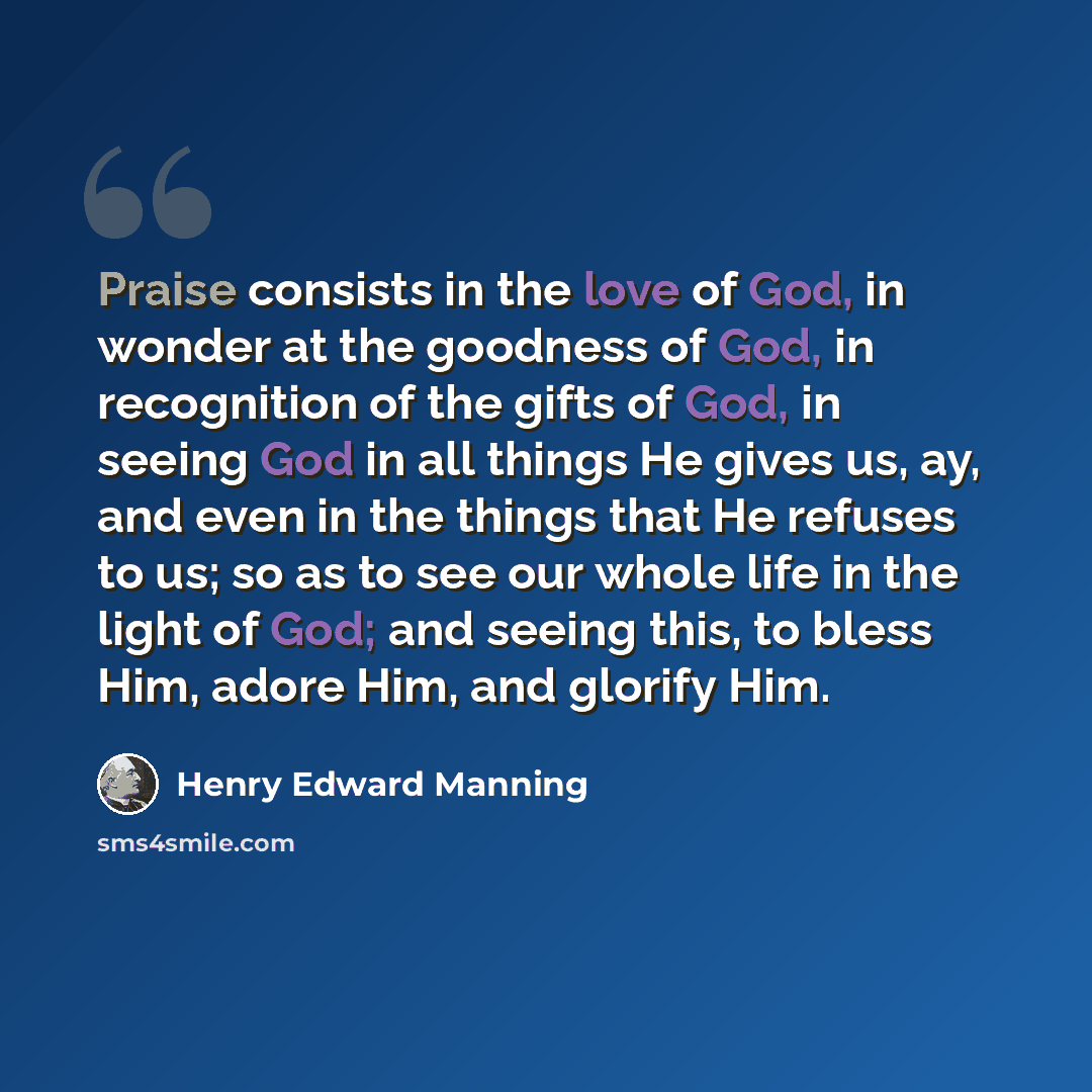 “Praise consists in the love of God, in wonder at the goodness of God, in recognition of the gifts of God, in seeing God in all things He gives us, ay, and even in the things that He refuses to us; so as to see our whole life in the light of God; and seeing this, to bless Him, adore Him, and…” quote by Henry Edward Manning