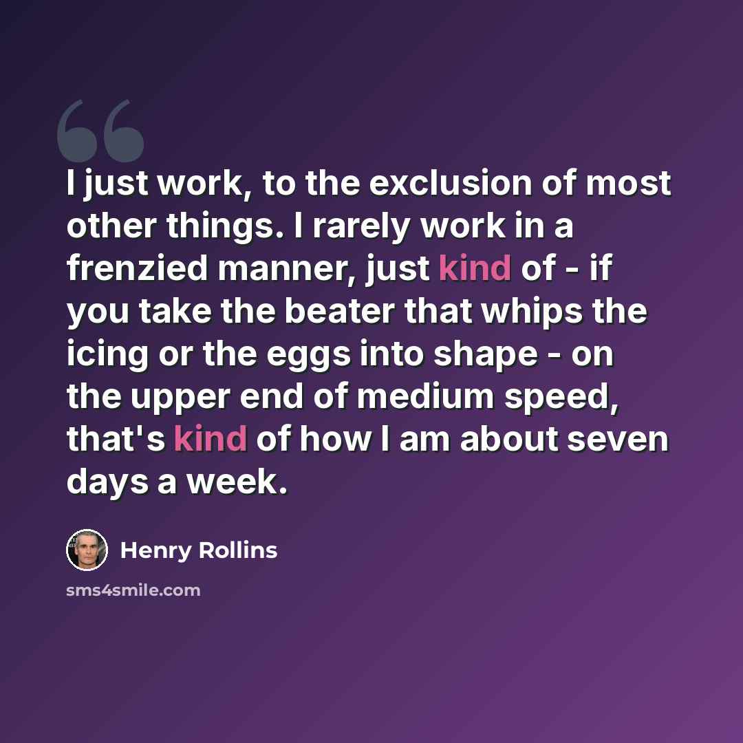 “I just work, to the exclusion of most other things. I rarely work in a frenzied manner, just kind of - if you take the beater that whips the icing or the eggs into shape - on the upper end of medium speed, that's kind of how I am about seven days a week.” quote by Henry Rollins
