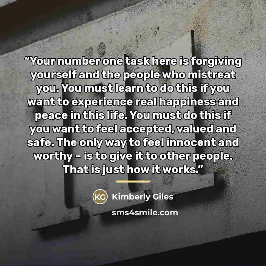 “Your number one task here is forgiving yourself and the people who mistreat you. You must learn to do this if you want to experience real happiness and peace in this life. You must do this if you want to feel accepted, valued and safe. The only way to feel innocent and worthy – is to give it to…” quote by Kimberly Giles