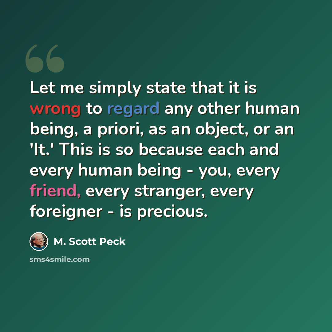 “Let me simply state that it is wrong to regard any other human being, a priori, as an object, or an 'It.' This is so because each and every human being - you, every friend, every stranger, every foreigner - is precious.” quote by M. Scott Peck