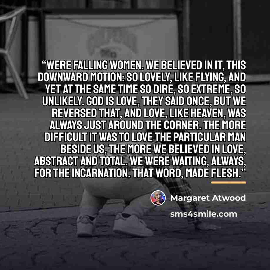 “were falling women. We believed in it, this downward motion: so lovely, like flying, and yet at the same time so dire, so extreme, so unlikely. God is love, they said once, but we reversed that, and love, like Heaven, was always just around the corner. The more difficult it was to love the…” quote by Margaret Atwood