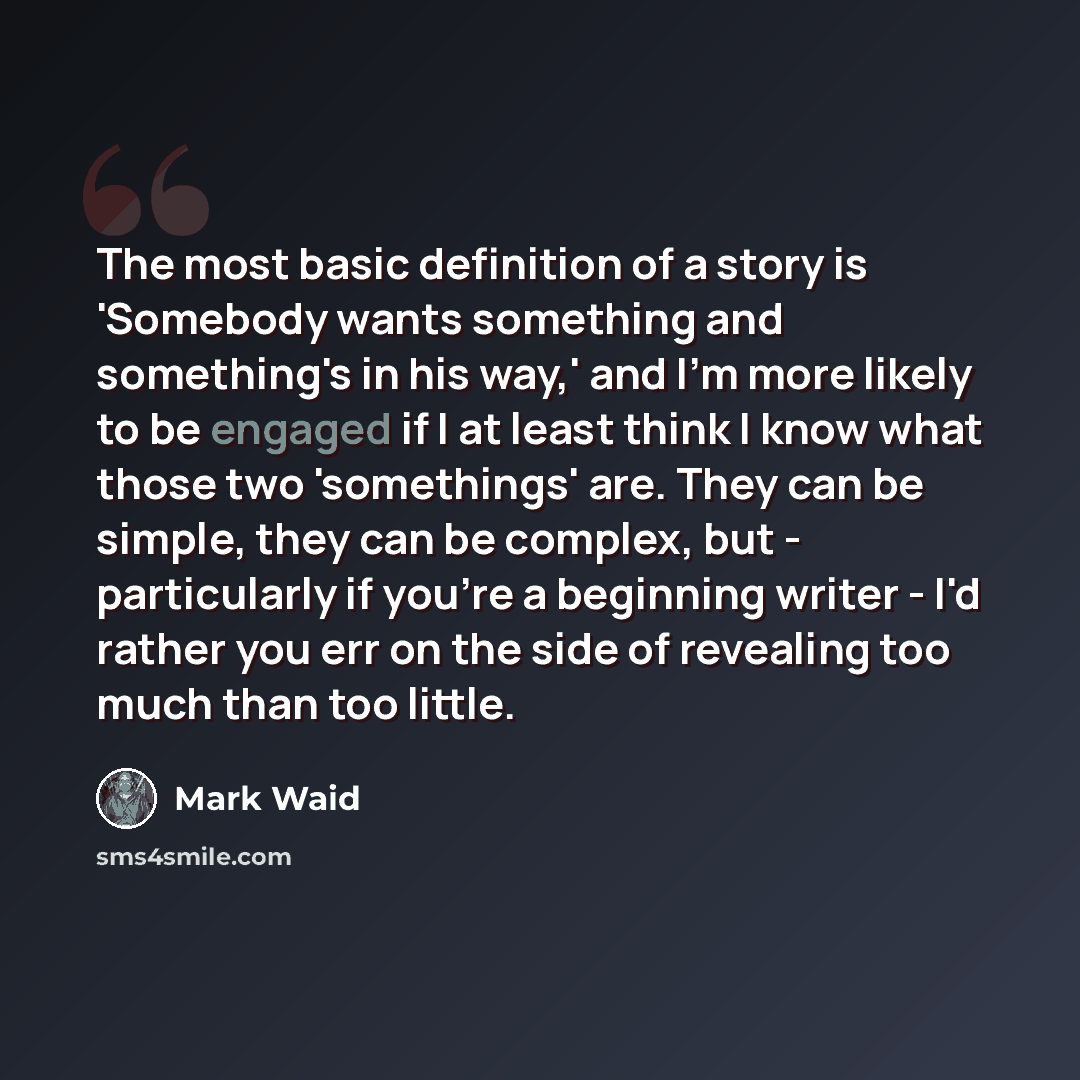 “The most basic definition of a story is 'Somebody wants something and something's in his way,' and I'm more likely to be engaged if I at least think I know what those two 'somethings' are. They can be simple, they can be complex, but - particularly if you're a beginning writer - I'd rather you err…” quote by Mark Waid