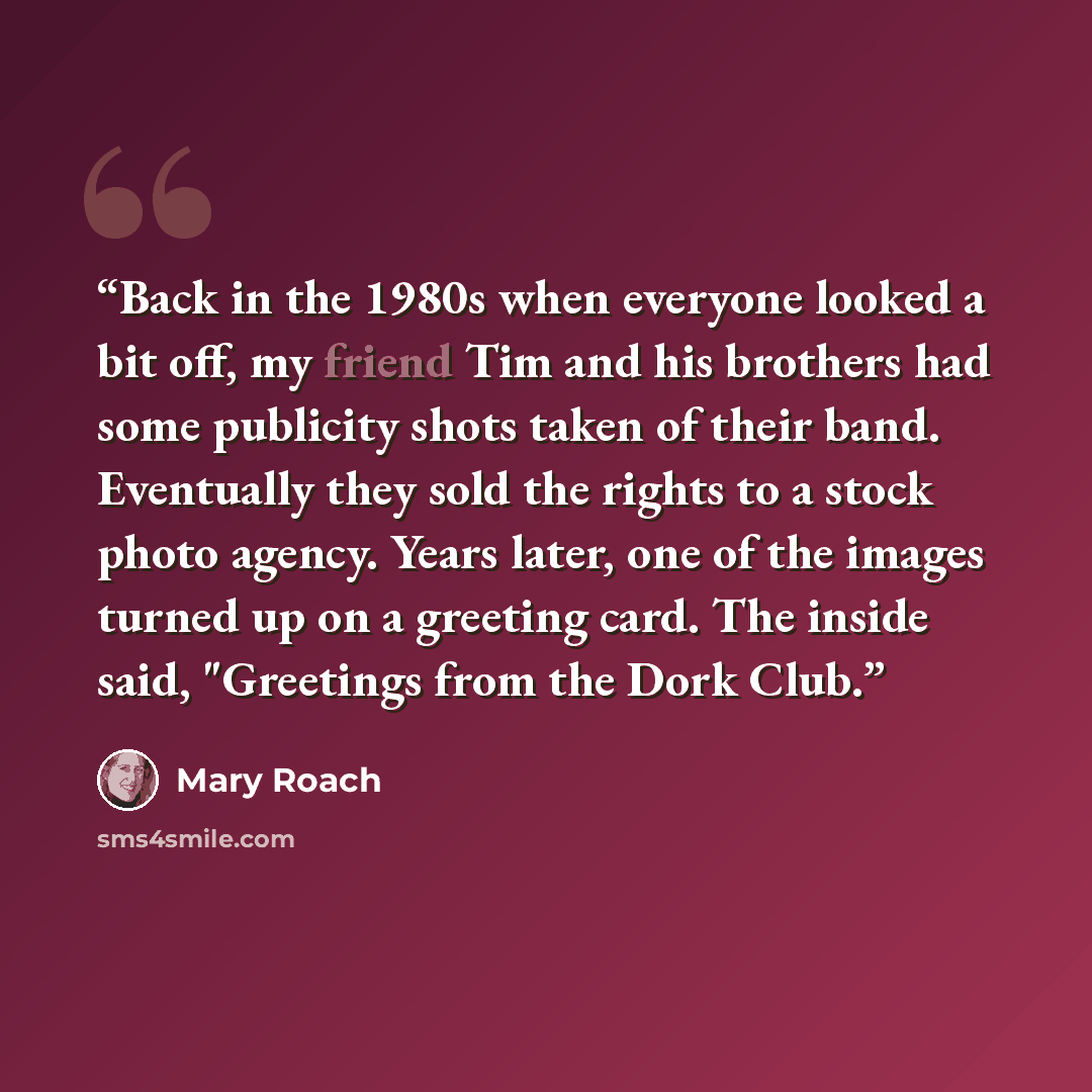 “Back in the 1980s when everyone looked a bit off, my friend Tim and his brothers had some publicity shots taken of their band. Eventually they sold the rights to a stock photo agency. Years later, one of the images turned up on a greeting card. The inside said, "Greetings from the Dork Club.” quote by Mary Roach