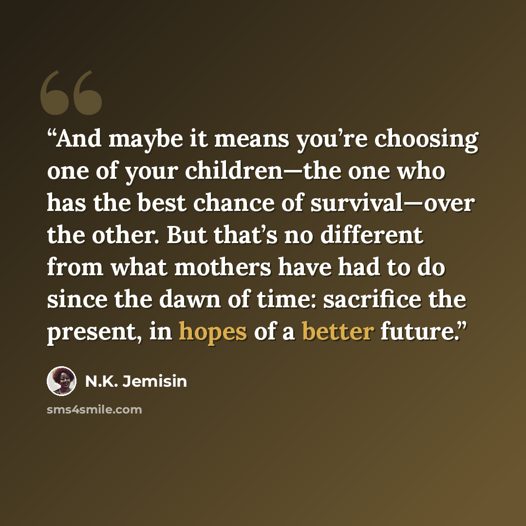 “And maybe it means you’re choosing one of your children—the one who has the best chance of survival—over the other. But that’s no different from what mothers have had to do since the dawn of time: sacrifice the present, in hopes of a better future.” quote by N.K. Jemisin