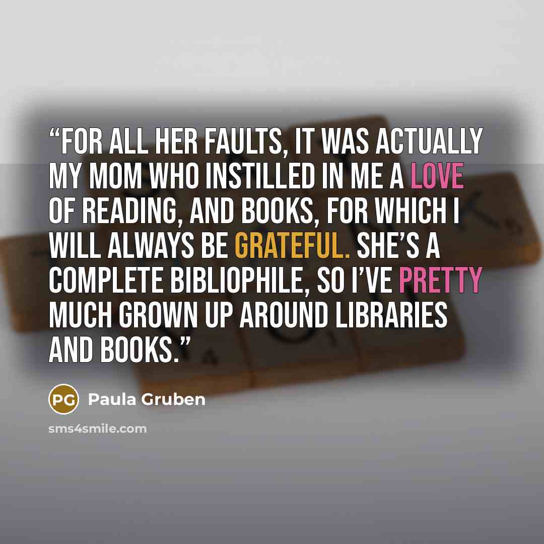 “For all her faults, it was actually my mom who instilled in me a love of reading, and books, for which I will always be grateful. She’s a complete bibliophile, so I’ve pretty much grown up around libraries and books.” quote by Paula Gruben