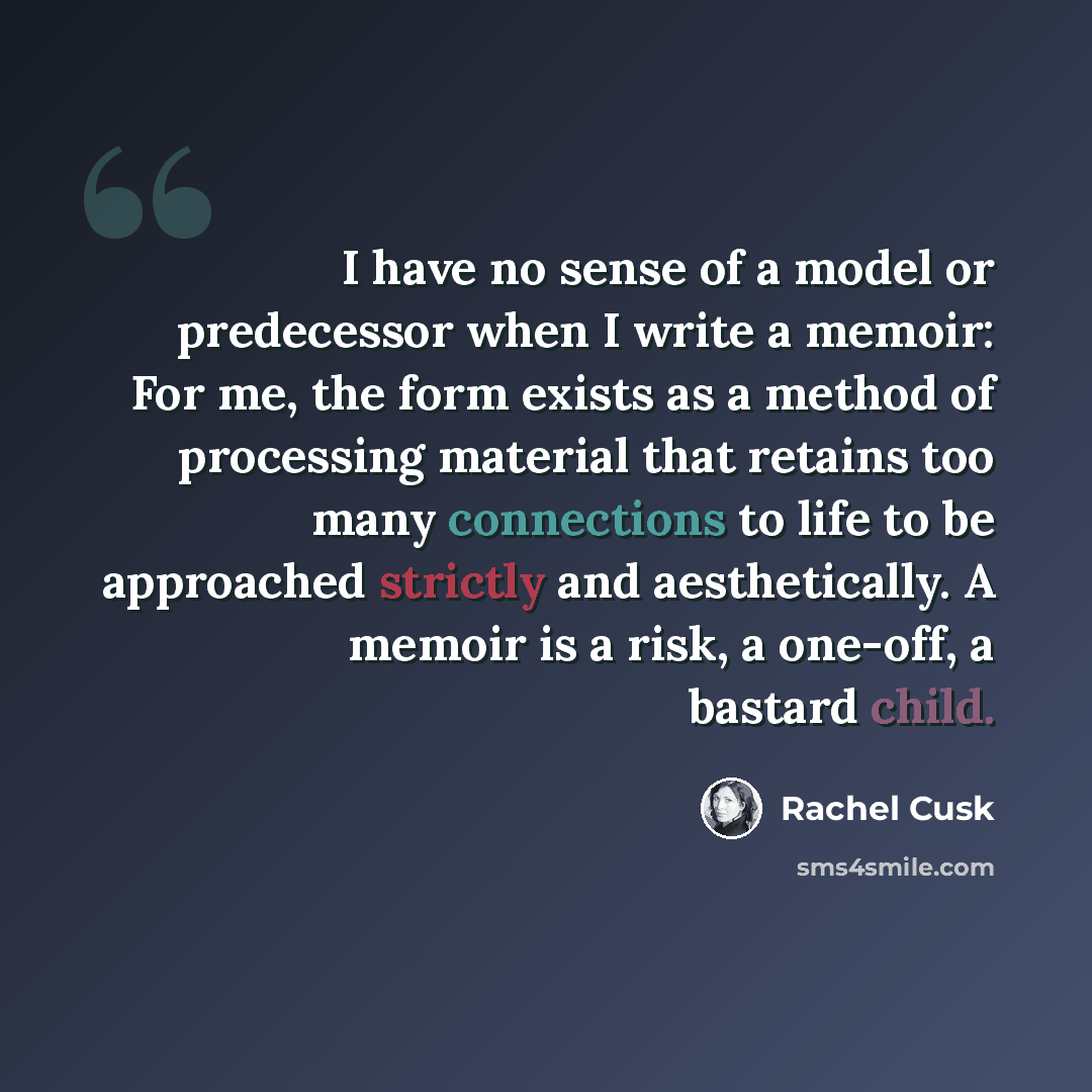 “I have no sense of a model or predecessor when I write a memoir: For me, the form exists as a method of processing material that retains too many connections to life to be approached strictly and aesthetically. A memoir is a risk, a one-off, a bastard child.” quote by Rachel Cusk