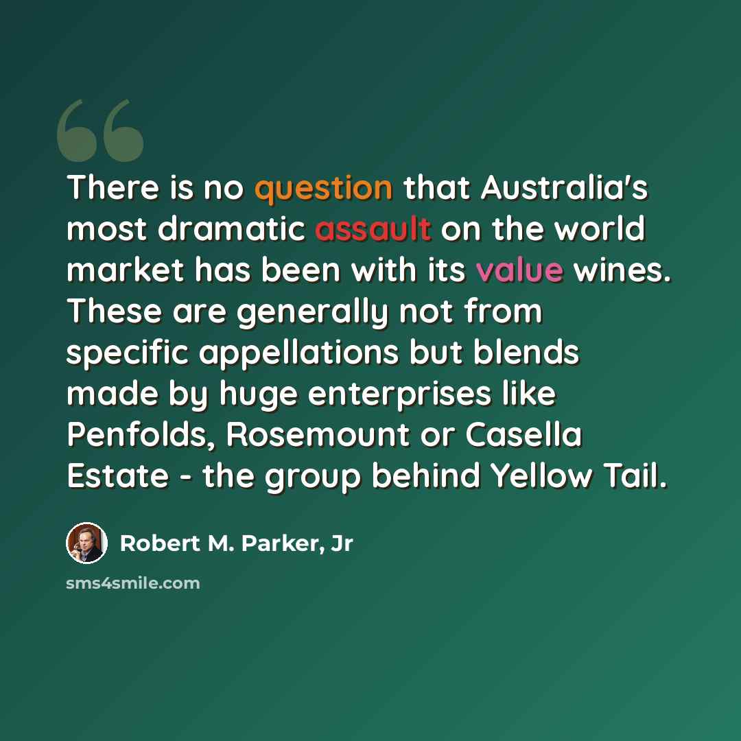 “There is no question that Australia's most dramatic assault on the world market has been with its value wines. These are generally not from specific appellations but blends made by huge enterprises like Penfolds, Rosemount or Casella Estate - the group behind Yellow Tail.” quote by Robert M. Parker, Jr