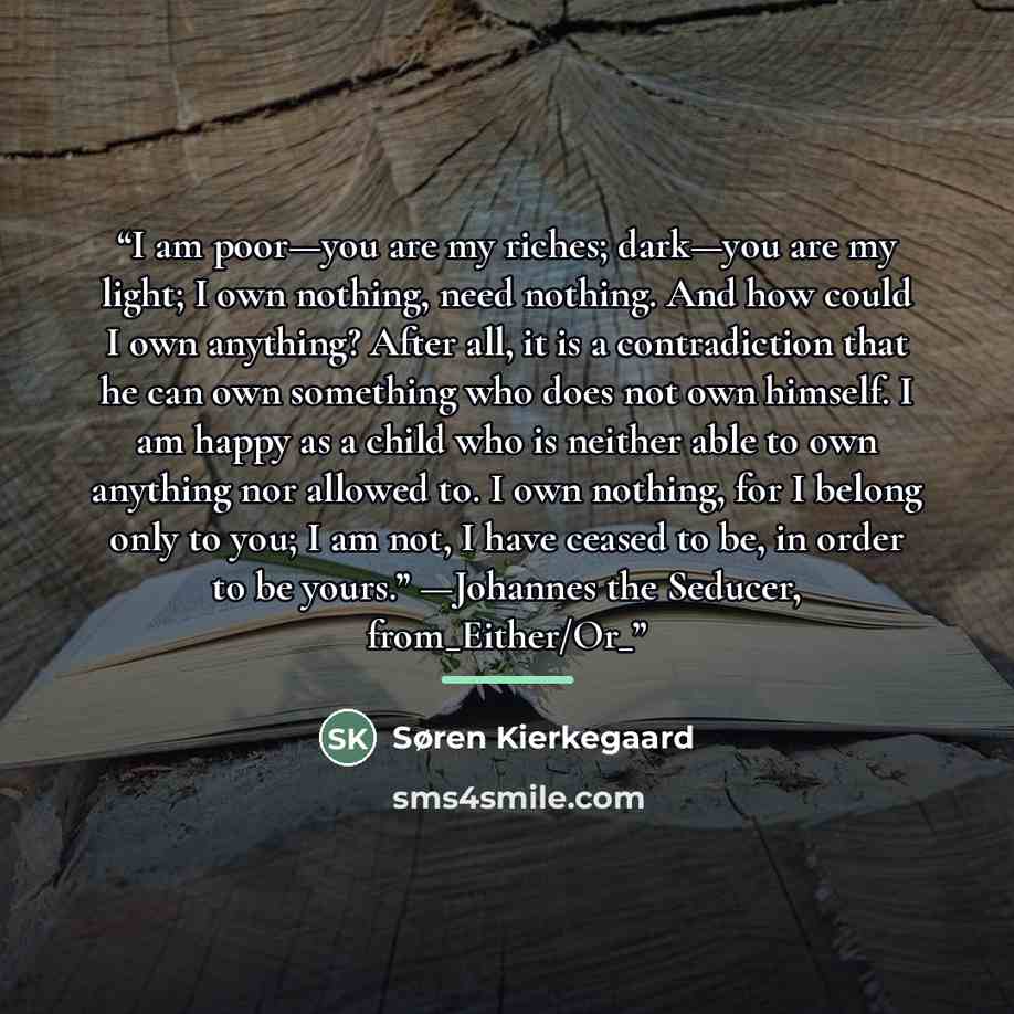 “I am poor—you are my riches; dark—you are my light; I own nothing, need nothing. And how could I own anything? After all, it is a contradiction that he can own something who does not own himself. I am happy as a child who is neither able to own anything nor allowed to. I own nothing, for I belong…” quote by Søren Kierkegaard