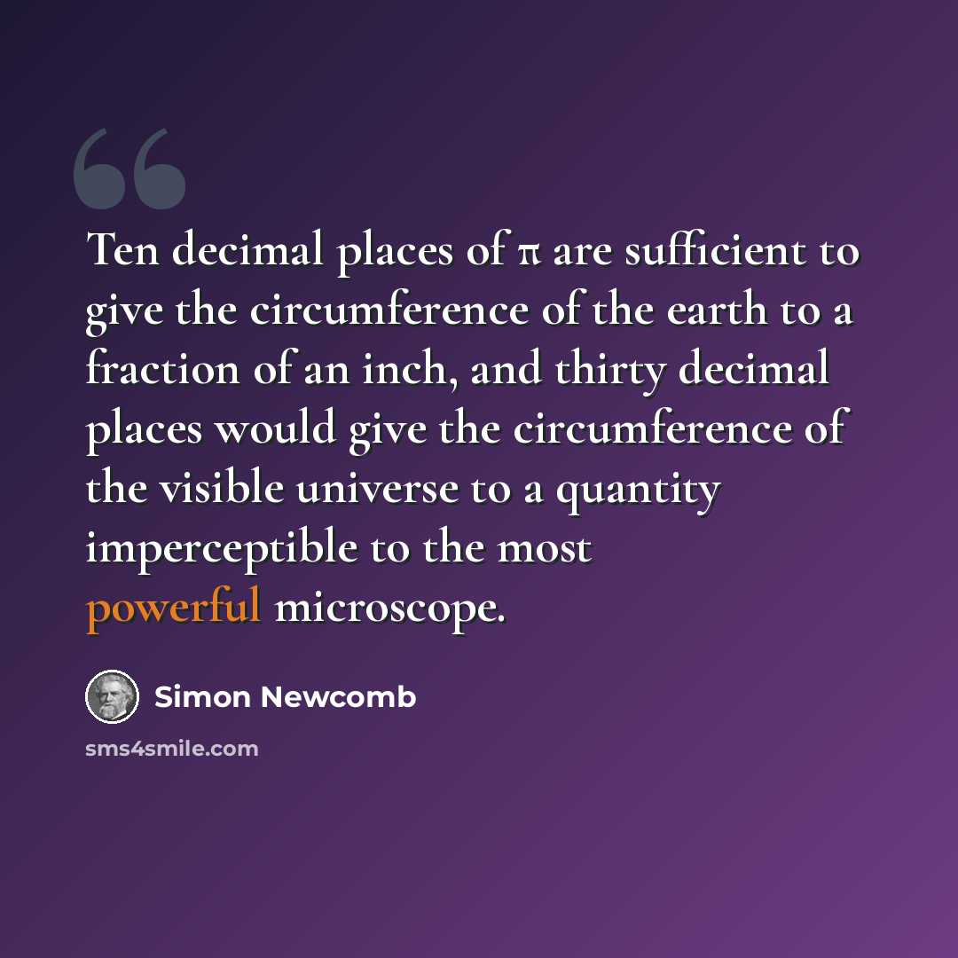 “Ten decimal places of π are sufficient to give the circumference of the earth to a fraction of an inch, and thirty decimal places would give the circumference of the visible universe to a quantity imperceptible to the most powerful microscope.” quote by Simon Newcomb
