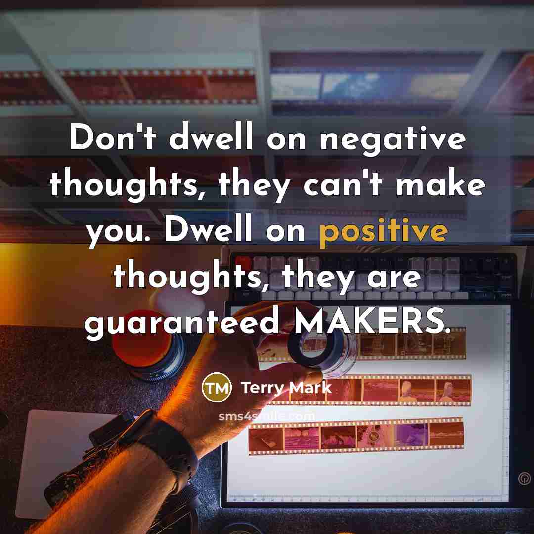 “Don't dwell on negative thoughts, they can't make you. Dwell on positive thoughts, they are guaranteed MAKERS.” quote by Terry Mark