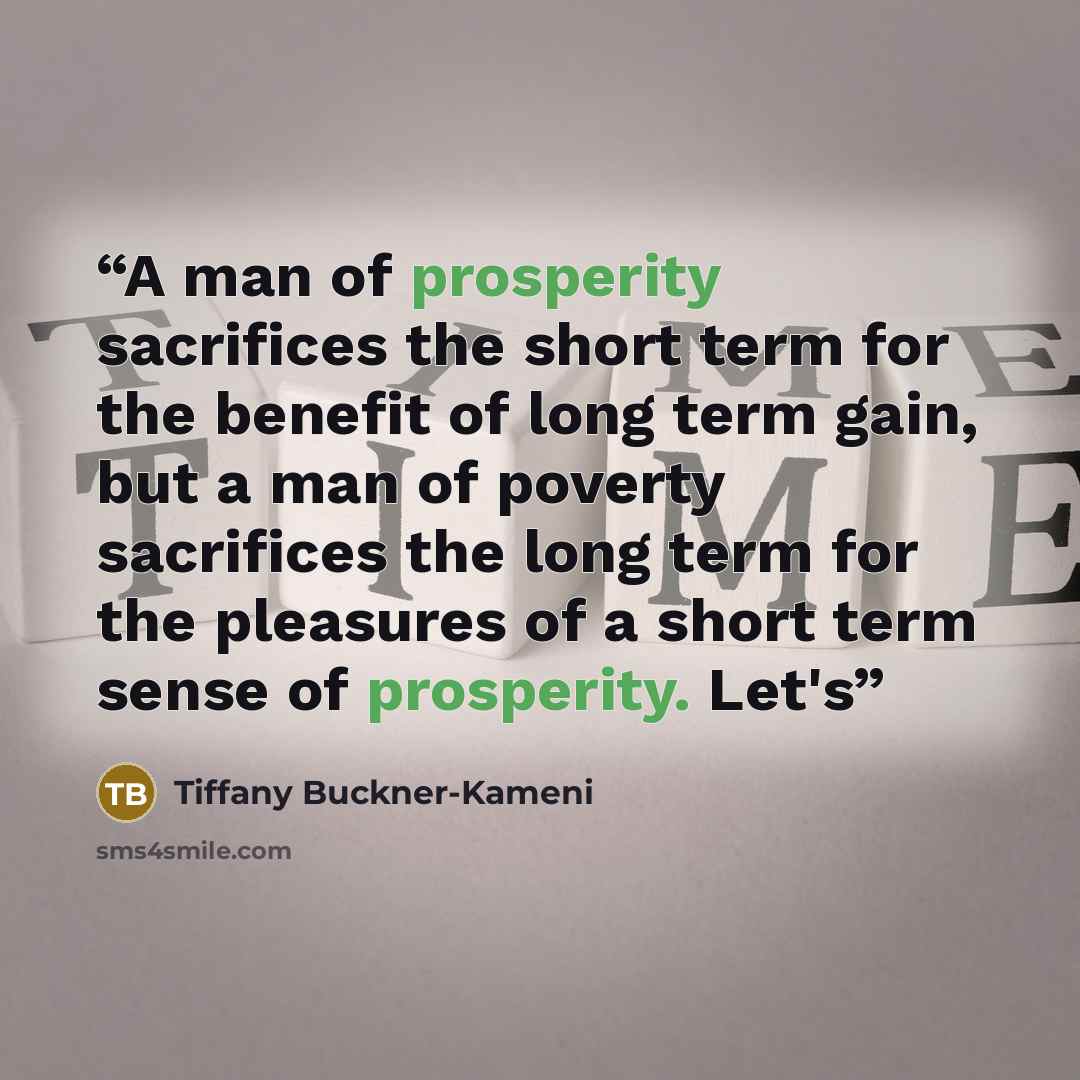 “A man of prosperity sacrifices the short term for the benefit of long term gain, but a man of poverty sacrifices the long term for the pleasures of a short term sense of prosperity. Let's” quote by Tiffany Buckner-Kameni