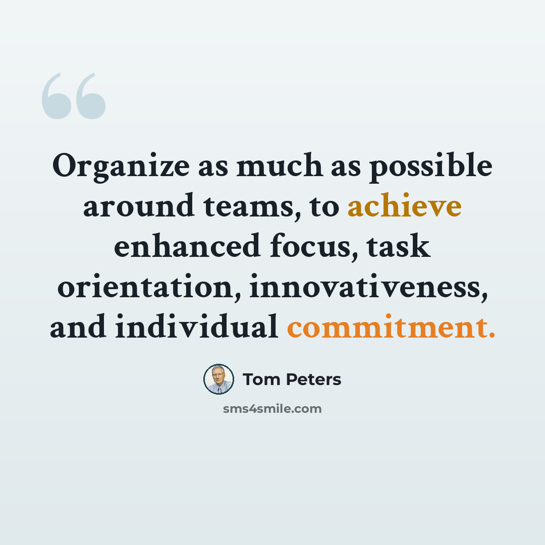 “Organize as much as possible around teams, to achieve enhanced focus, task orientation, innovativeness, and individual commitment.” quote by Tom Peters