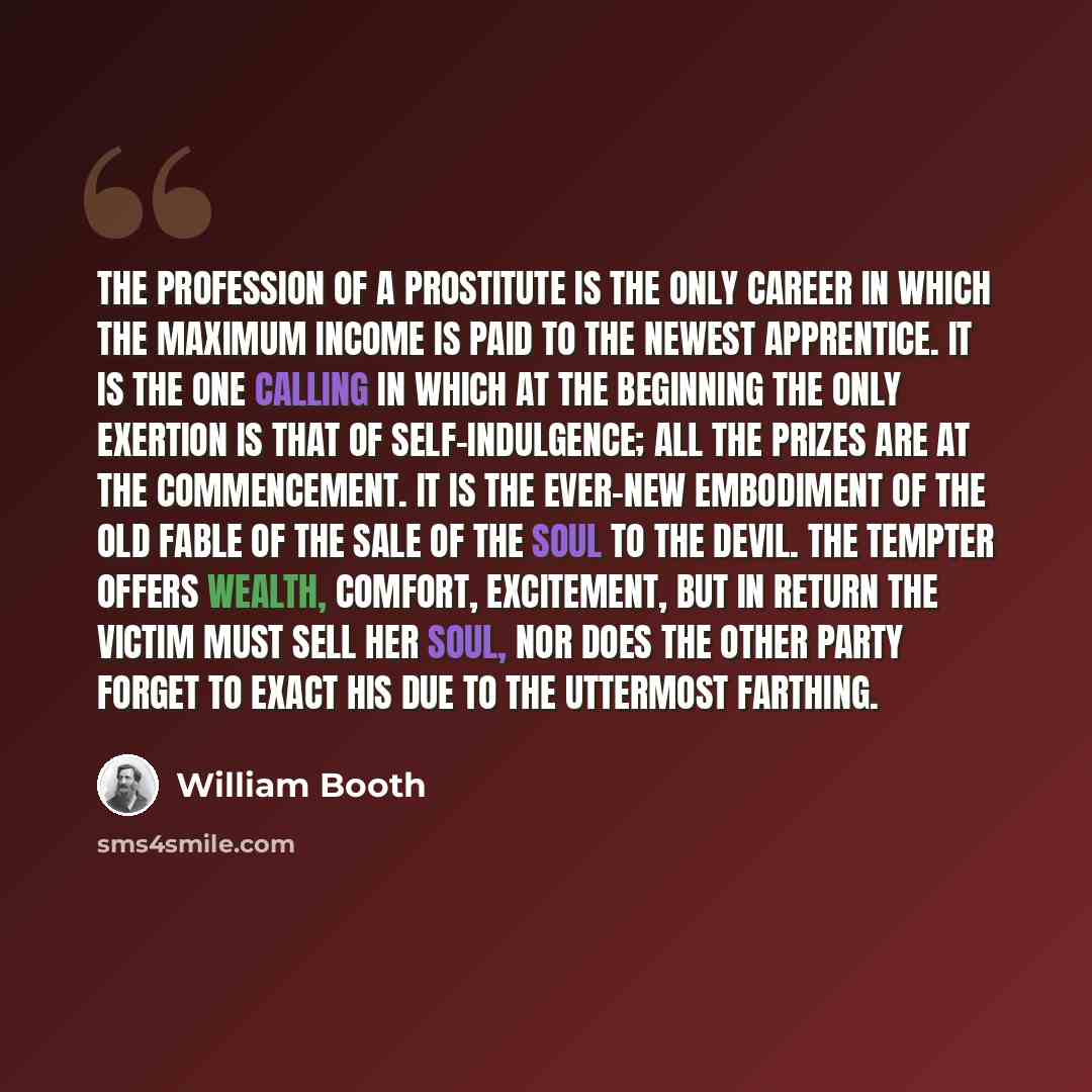 “The profession of a prostitute is the only career in which the maximum income is paid to the newest apprentice. It is the one calling in which at the beginning the only exertion is that of self-indulgence; all the prizes are at the commencement. It is the ever-new embodiment of the old fable of…” quote by William Booth