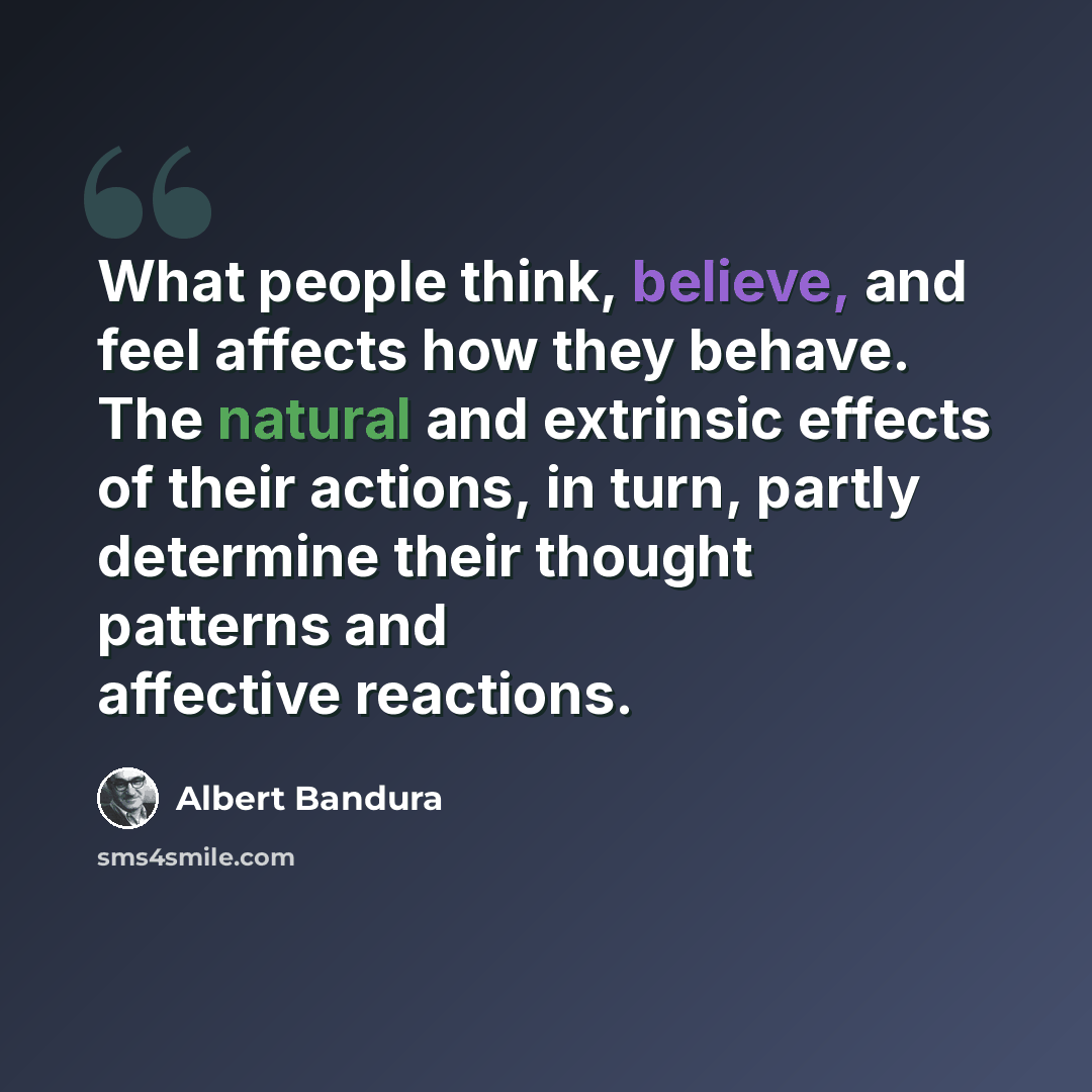 “What people think, believe, and feel affects how they behave. The natural and extrinsic effects of their actions, in turn, partly determine their thought patterns and affective reactions.” quote by Albert Bandura