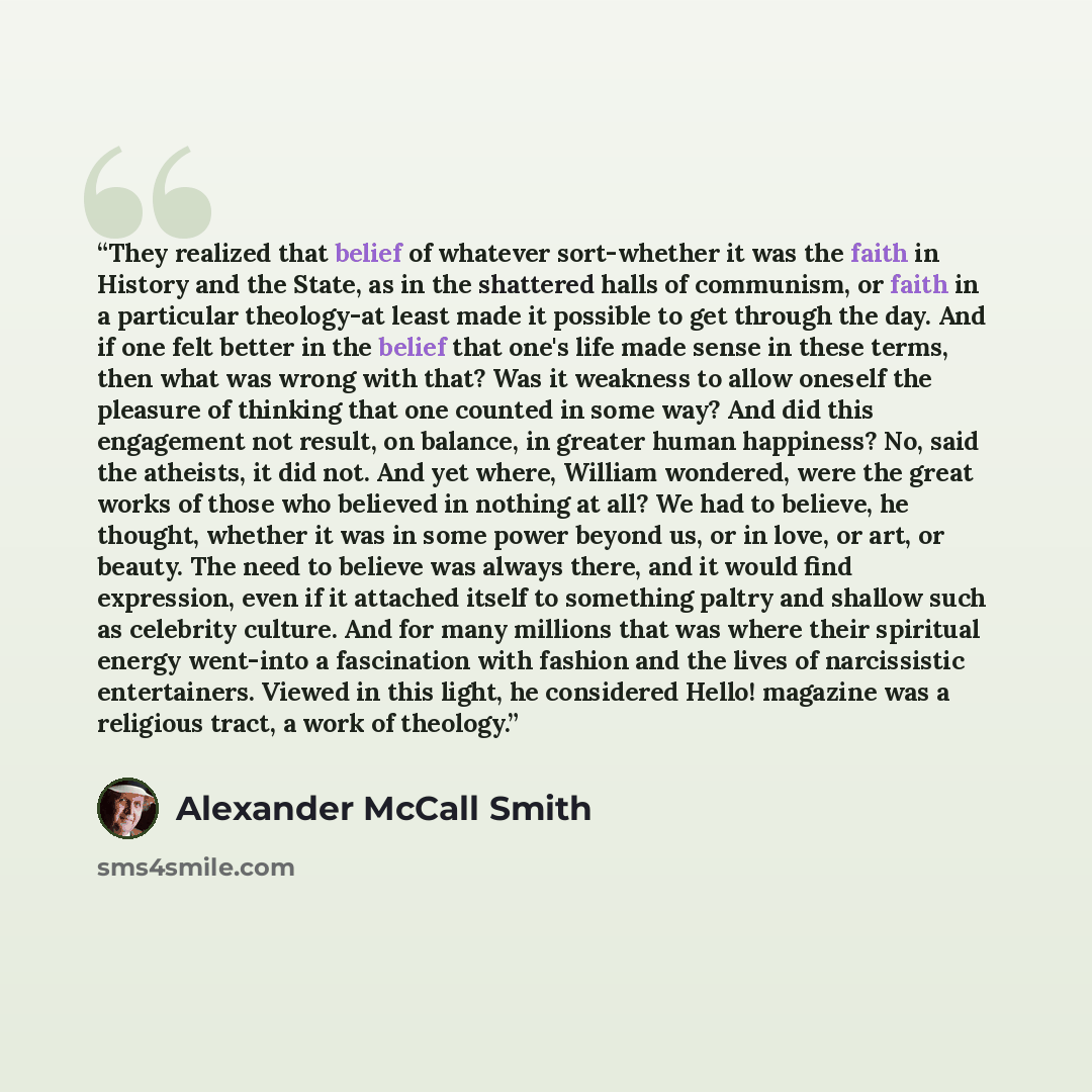 “They realized that belief of whatever sort-whether it was the faith in History and the State, as in the shattered halls of communism, or faith in a particular theology-at least made it possible to get through the day. And if one felt better in the belief that one's life made sense in these terms…” quote by Alexander McCall Smith