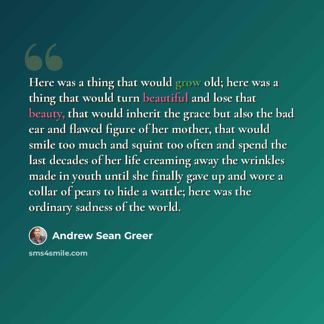 “Here was a thing that would grow old; here was a thing that would turn beautiful and lose that beauty, that would inherit the grace but also the bad ear and flawed figure of her mother, that would smile too much and squint too often and spend the last decades of her life creaming away the wrinkles…” quote by Andrew Sean Greer