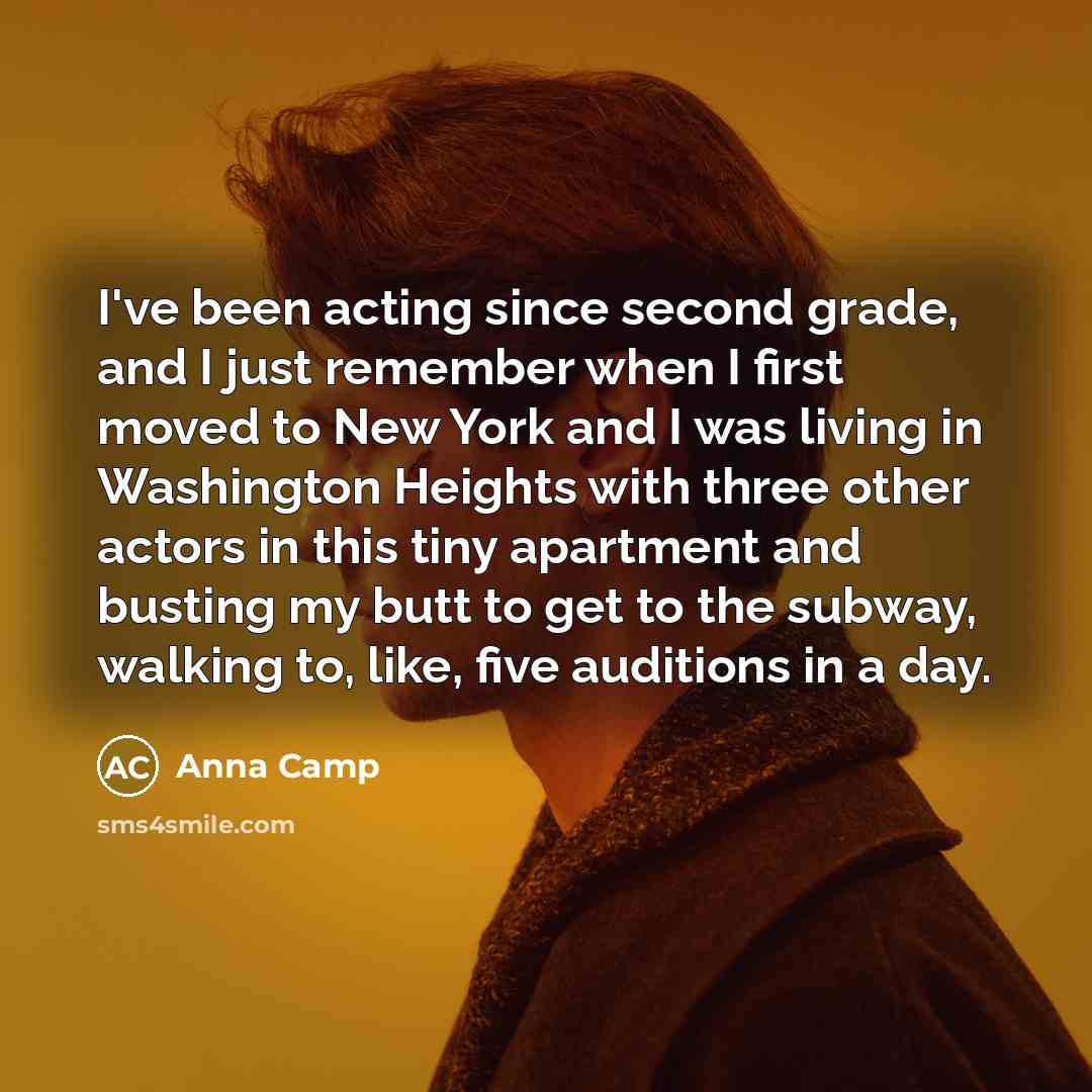 “I've been acting since second grade, and I just remember when I first moved to New York and I was living in Washington Heights with three other actors in this tiny apartment and busting my butt to get to the subway, walking to, like, five auditions in a day.” quote by Anna Camp