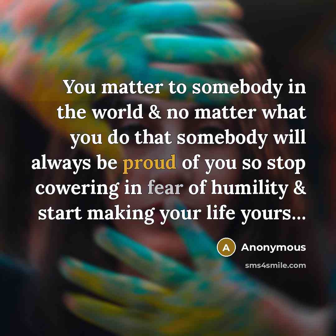 “You matter to somebody in the world & no matter what you do that somebody will always be proud of you so stop cowering in fear of humility & start making your life yours…” quote by Anonymous