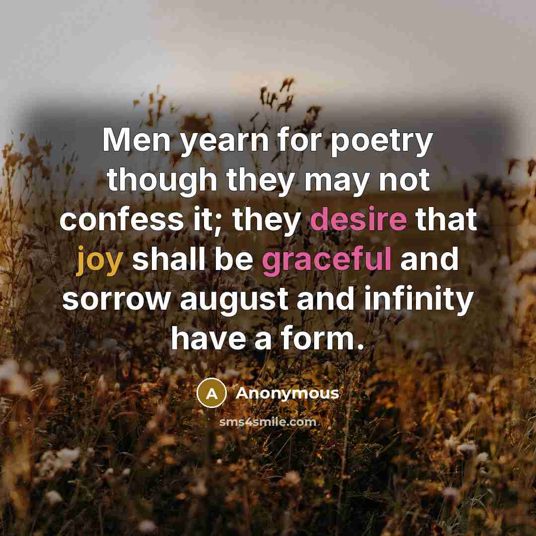 “Men yearn for poetry though they may not confess it; they desire that joy shall be graceful and sorrow august and infinity have a form.” quote by Anonymous