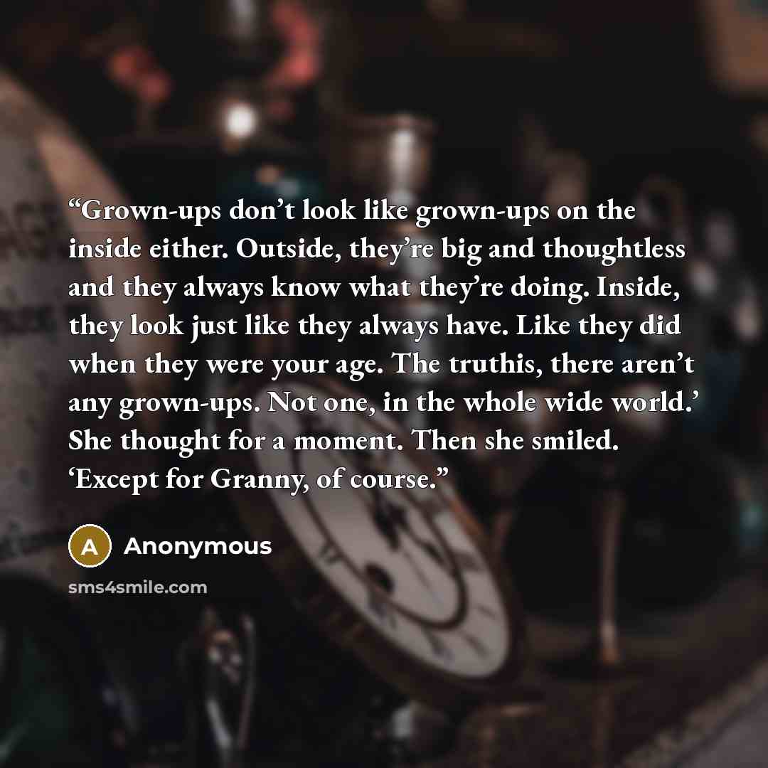 “Grown-ups don’t look like grown-ups on the inside either. Outside, they’re big and thoughtless and they always know what they’re doing. Inside, they look just like they always have. Like they did when they were your age. The truthis, there aren’t any grown-ups. Not one, in the whole wide world.’…” quote by Anonymous
