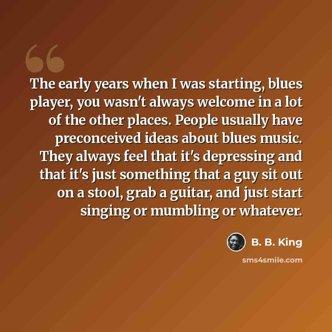 “The early years when I was starting, blues player, you wasn't always welcome in a lot of the other places. People usually have preconceived ideas about blues music. They always feel that it's depressing and that it's just something that a guy sit out on a stool, grab a guitar, and just start…” quote by B. B. King