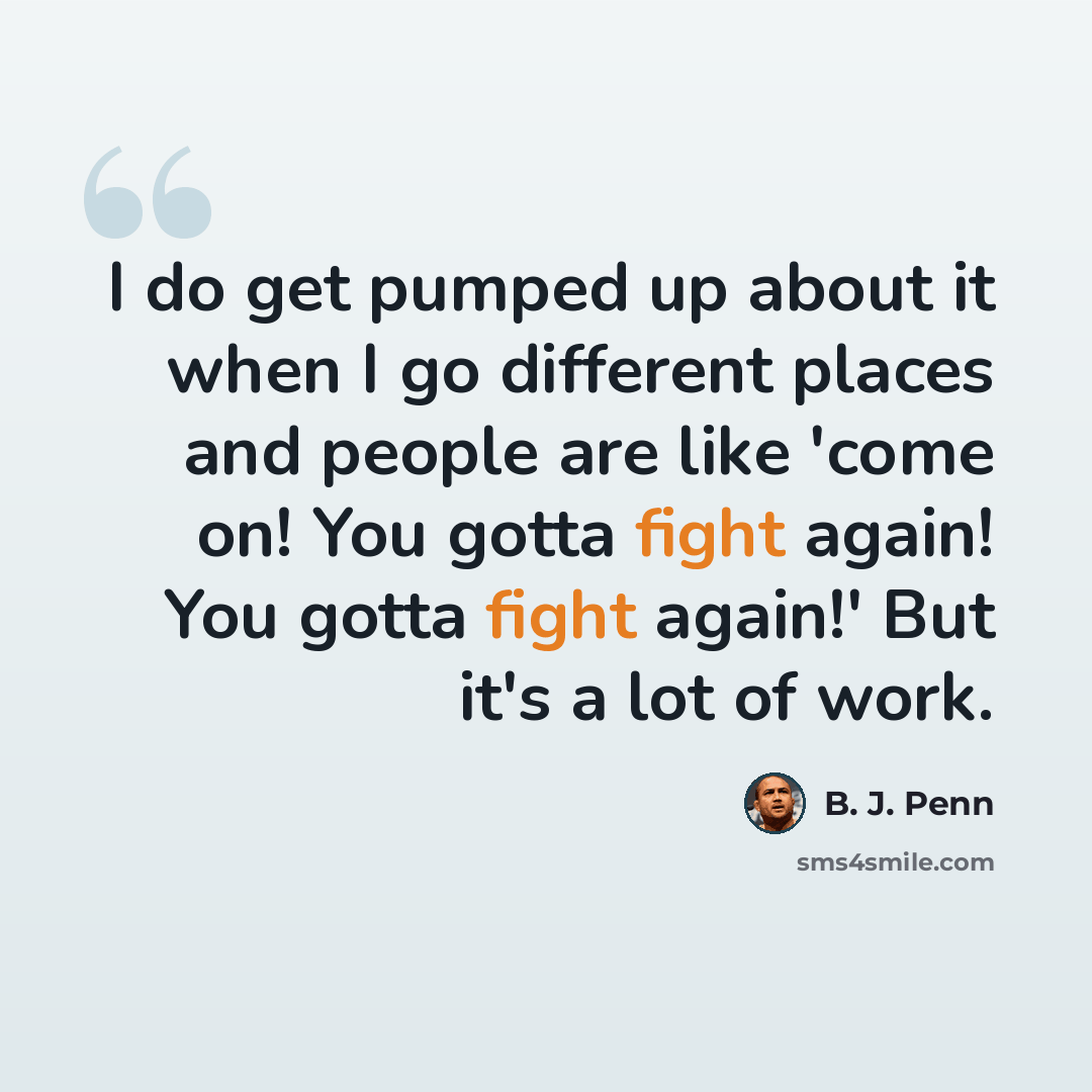 “I do get pumped up about it when I go different places and people are like 'come on! You gotta fight again! You gotta fight again!' But it's a lot of work.” quote by B. J. Penn