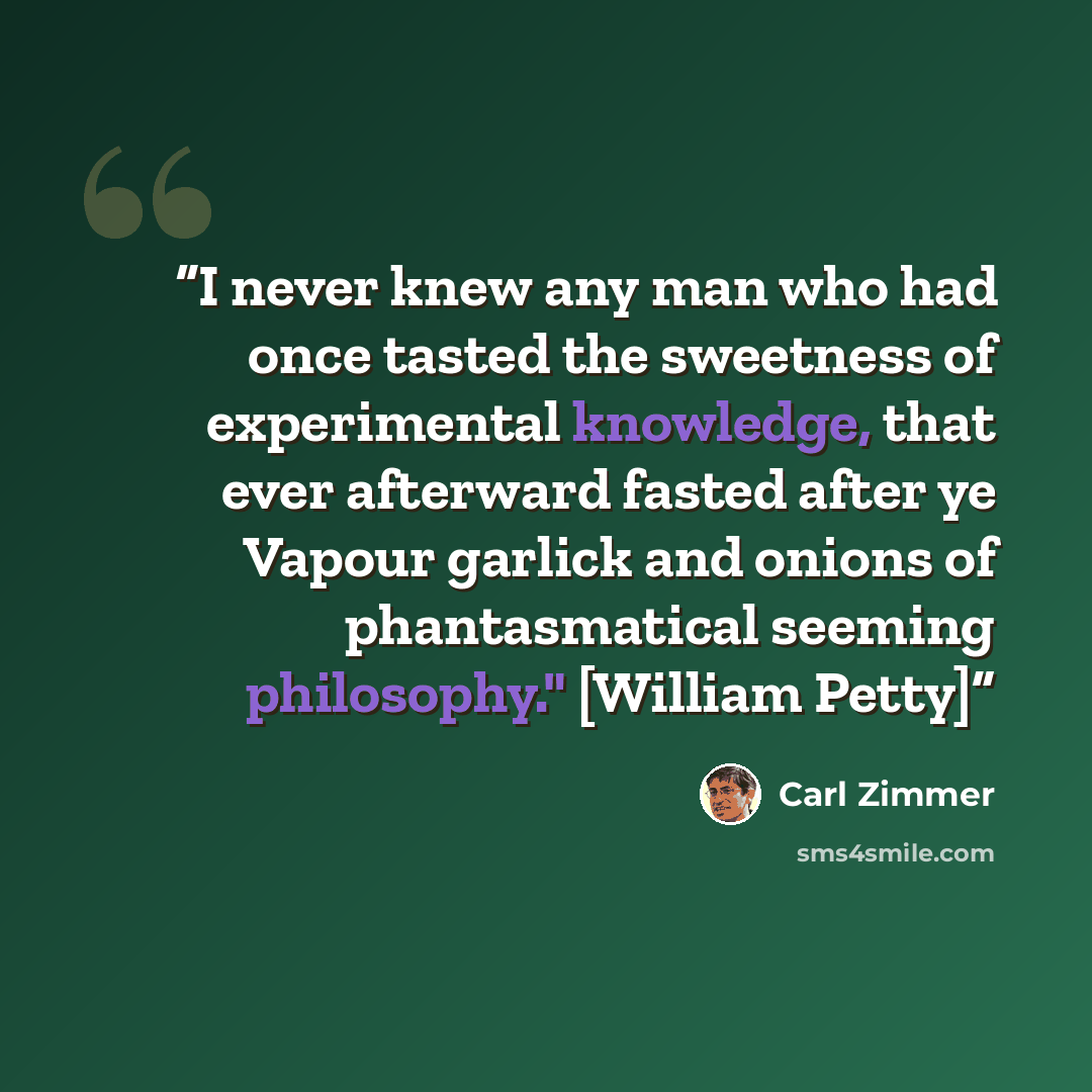 “I never knew any man who had once tasted the sweetness of experimental knowledge, that ever afterward fasted after ye Vapour garlick and onions of phantasmatical seeming philosophy." [William Petty]” quote by Carl Zimmer
