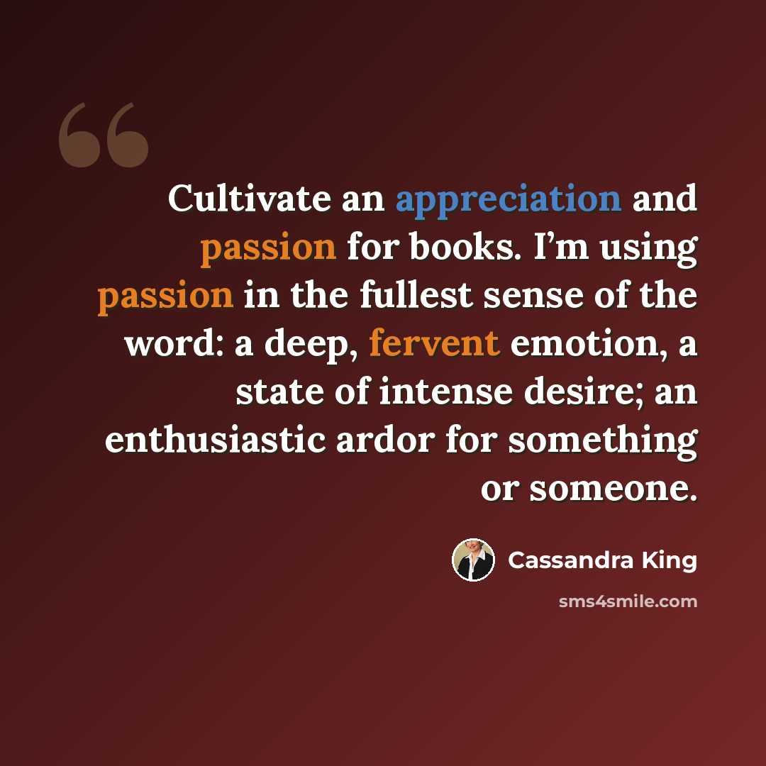 “Cultivate an appreciation and passion for books. I’m using passion in the fullest sense of the word: a deep, fervent emotion, a state of intense desire; an enthusiastic ardor for something or someone.” quote by Cassandra King