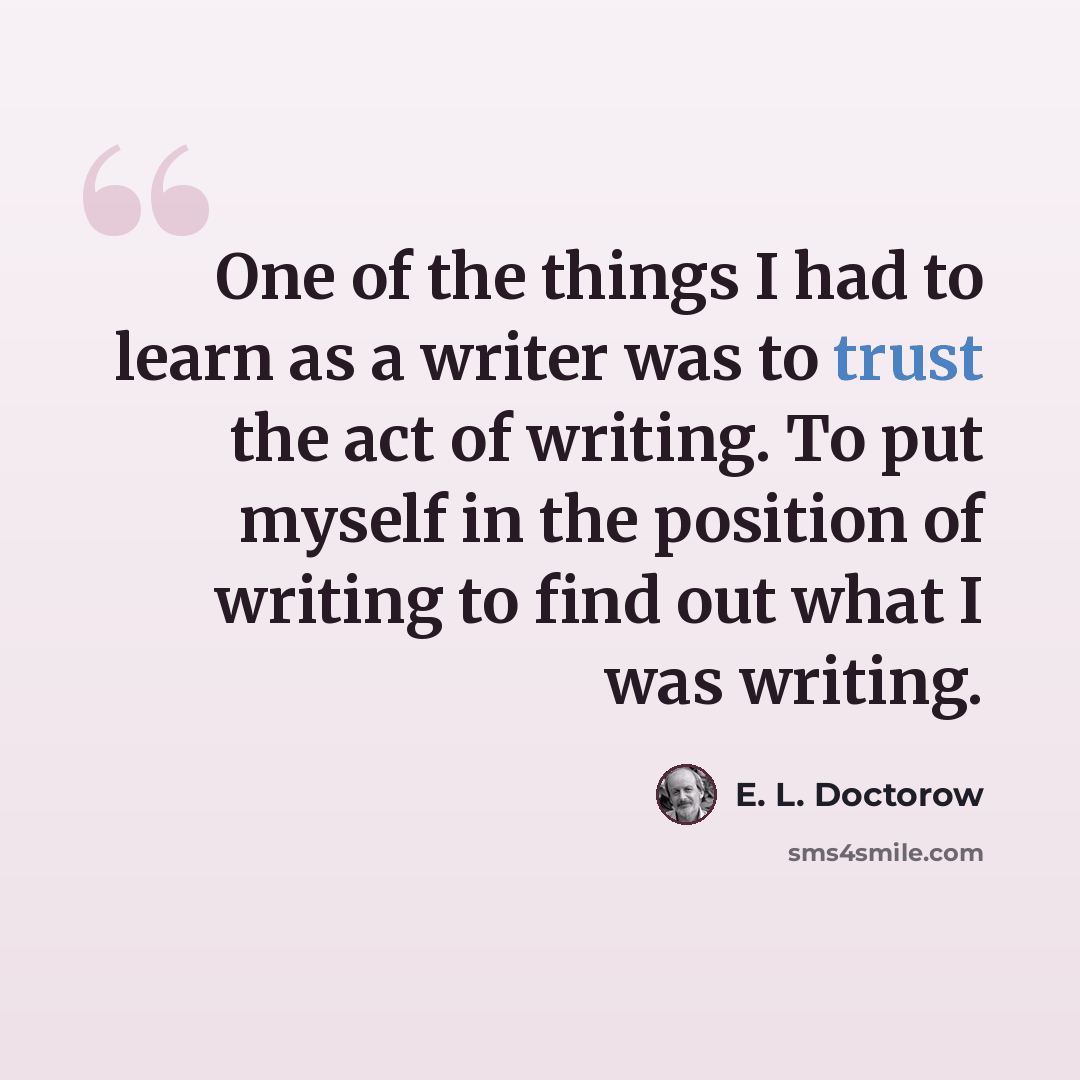 “One of the things I had to learn as a writer was to trust the act of writing. To put myself in the position of writing to find out what I was writing.” quote by E. L. Doctorow