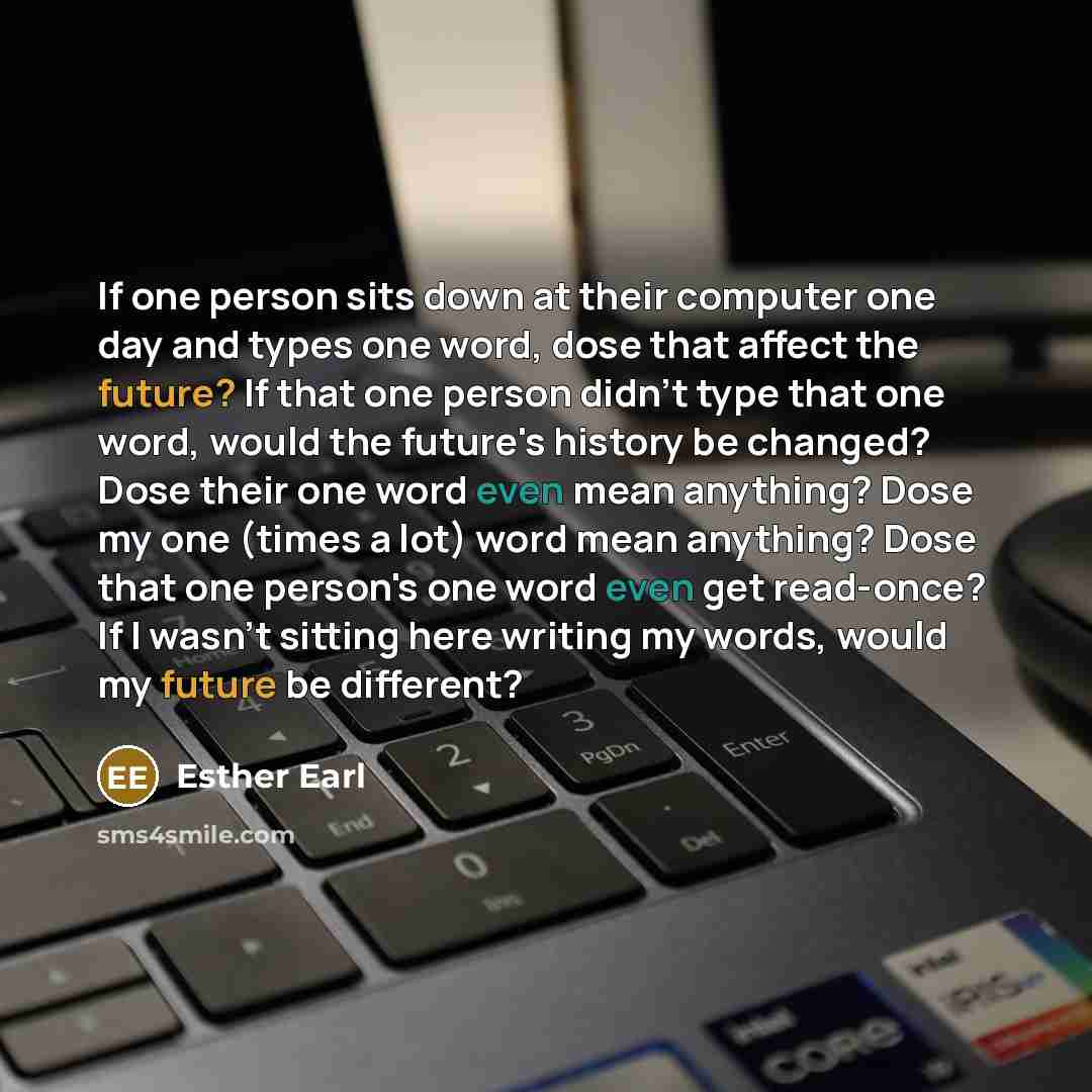 “If one person sits down at their computer one day and types one word, dose that affect the future? If that one person didn't type that one word, would the future's history be changed? Dose their one word even mean anything? Dose my one (times a lot) word mean anything? Dose that one person's one…” quote by Esther Earl