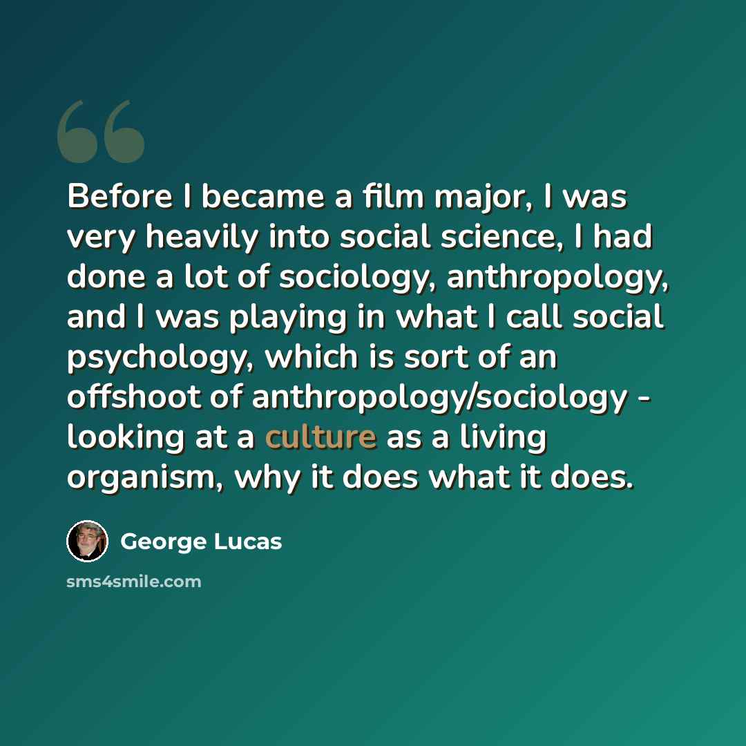 “Before I became a film major, I was very heavily into social science, I had done a lot of sociology, anthropology, and I was playing in what I call social psychology, which is sort of an offshoot of anthropology/sociology - looking at a culture as a living organism, why it does what it does.” quote by George Lucas