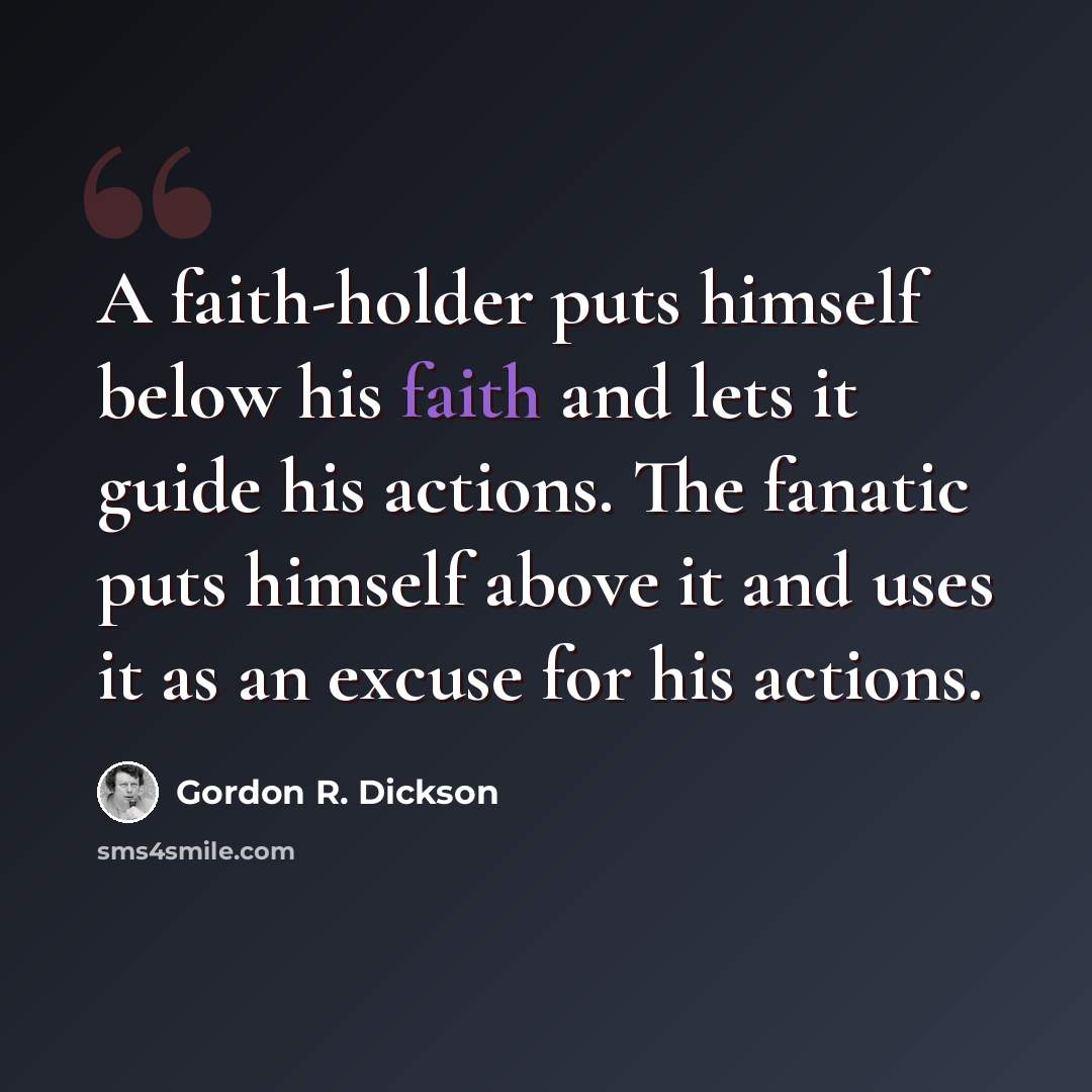 “A faith-holder puts himself below his faith and lets it guide his actions. The fanatic puts himself above it and uses it as an excuse for his actions.” quote by Gordon R. Dickson