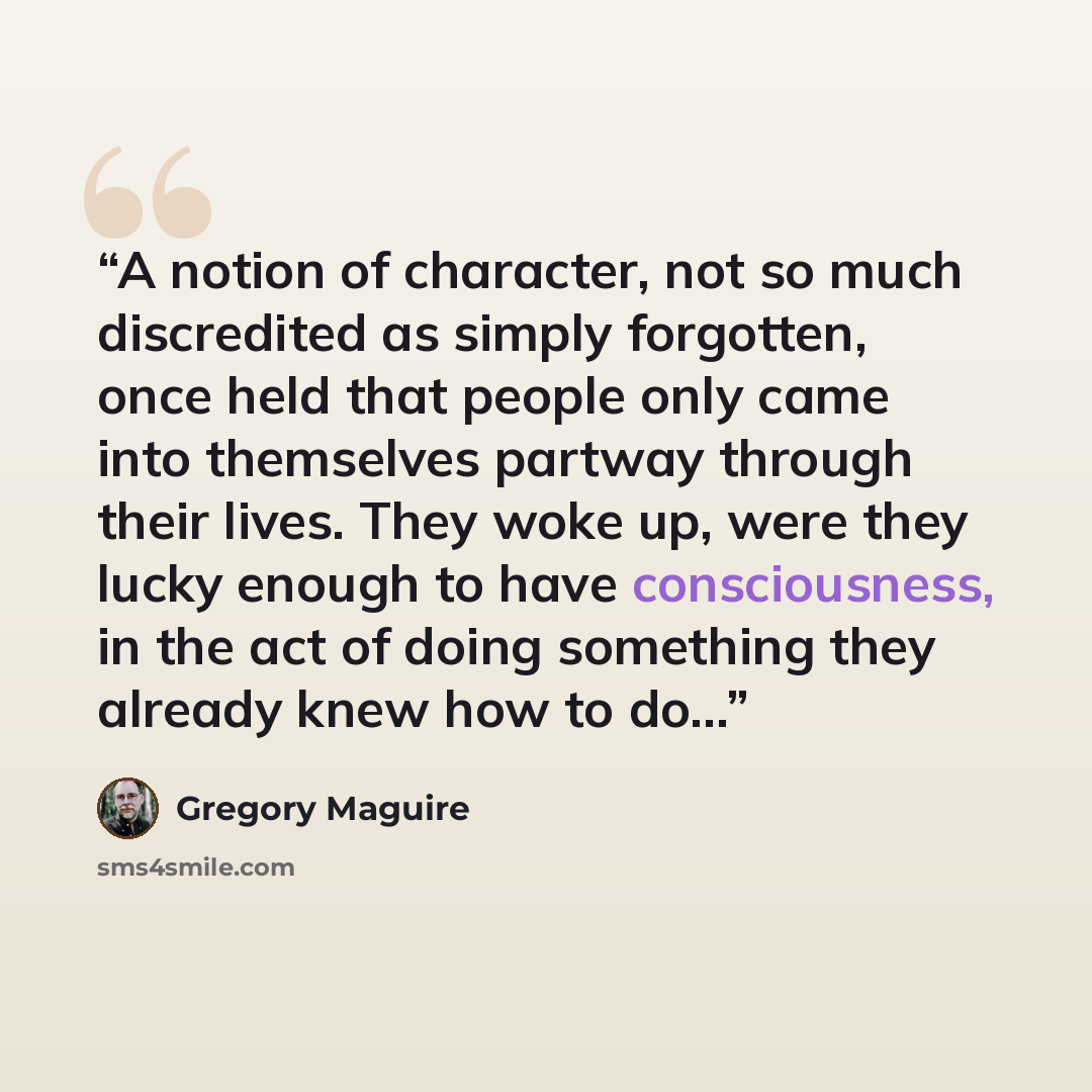 “A notion of character, not so much discredited as simply forgotten, once held that people only came into themselves partway through their lives. They woke up, were they lucky enough to have consciousness, in the act of doing something they already knew how to do…” quote by Gregory Maguire