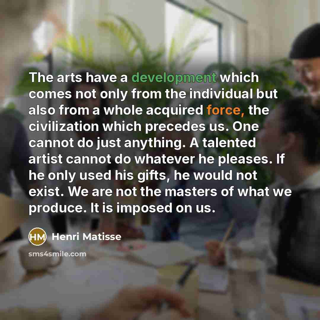 “The arts have a development which comes not only from the individual but also from a whole acquired force, the civilization which precedes us. One cannot do just anything. A talented artist cannot do whatever he pleases. If he only used his gifts, he would not exist. We are not the masters of what…” quote by Henri Matisse