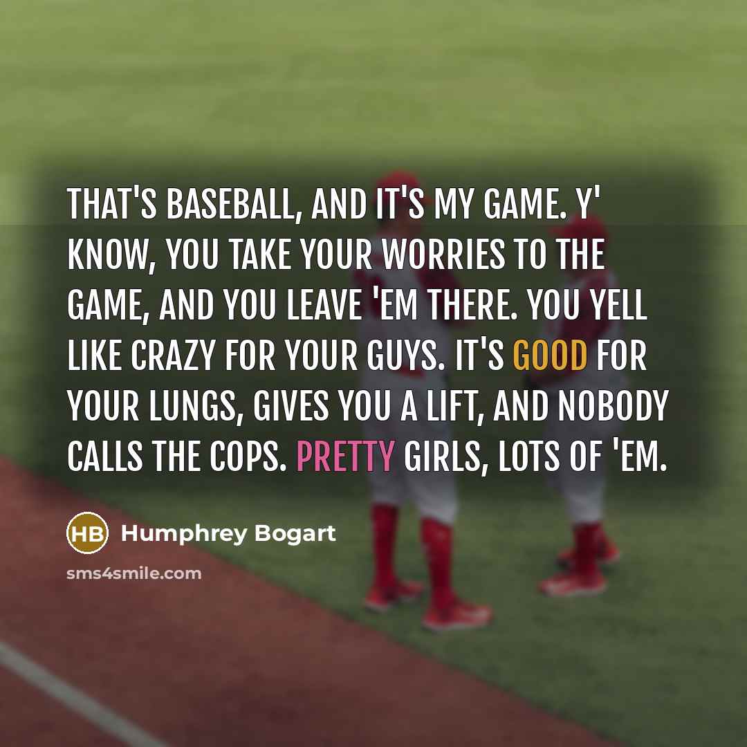 “That's baseball, and it's my game. Y' know, you take your worries to the game, and you leave 'em there. You yell like crazy for your guys. It's good for your lungs, gives you a lift, and nobody calls the cops. Pretty girls, lots of 'em.” quote by Humphrey Bogart