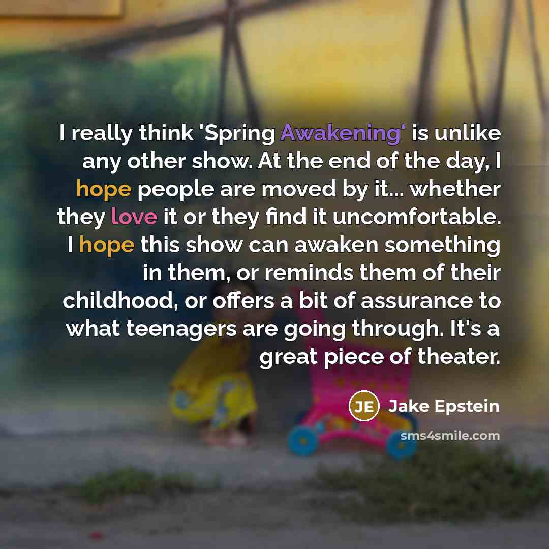 “I really think 'Spring Awakening' is unlike any other show. At the end of the day, I hope people are moved by it... whether they love it or they find it uncomfortable. I hope this show can awaken something in them, or reminds them of their childhood, or offers a bit of assurance to what teenagers…” quote by Jake Epstein