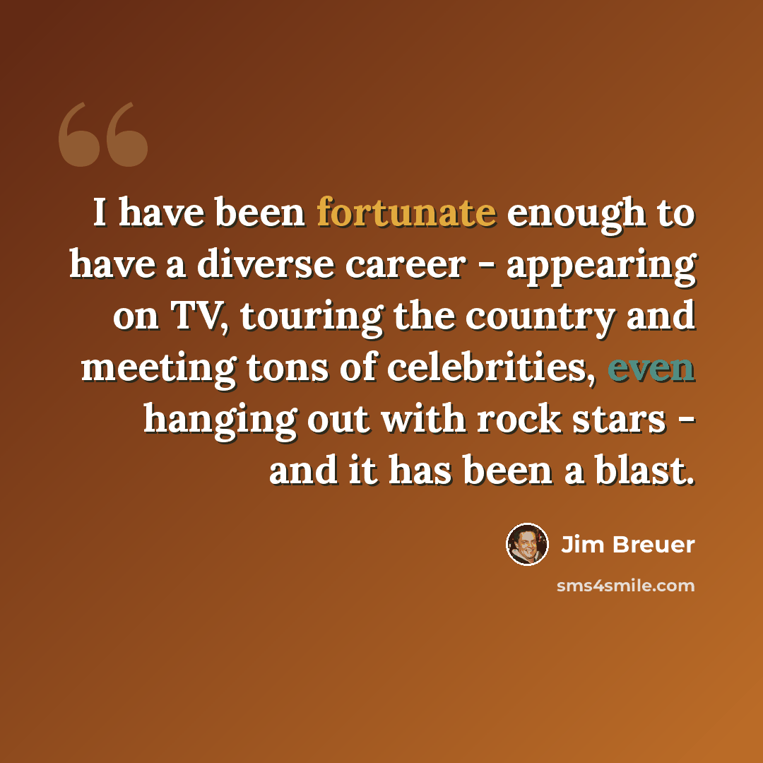 “I have been fortunate enough to have a diverse career - appearing on TV, touring the country and meeting tons of celebrities, even hanging out with rock stars - and it has been a blast.” quote by Jim Breuer