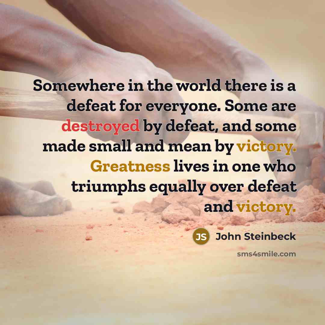 “Somewhere in the world there is a defeat for everyone. Some are destroyed by defeat, and some made small and mean by victory. Greatness lives in one who triumphs equally over defeat and victory.” quote by John Steinbeck