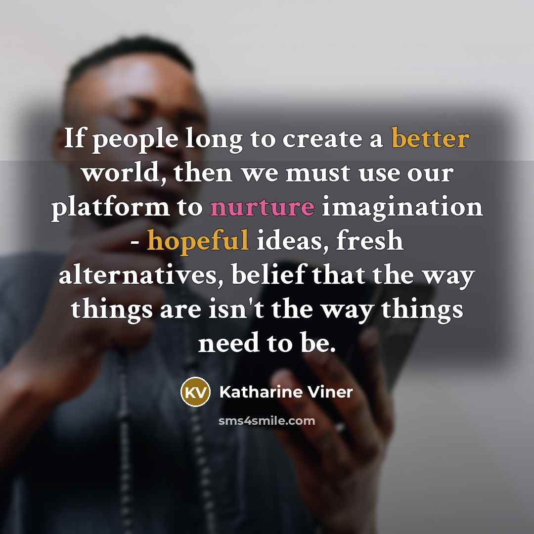 “If people long to create a better world, then we must use our platform to nurture imagination - hopeful ideas, fresh alternatives, belief that the way things are isn't the way things need to be.” quote by Katharine Viner
