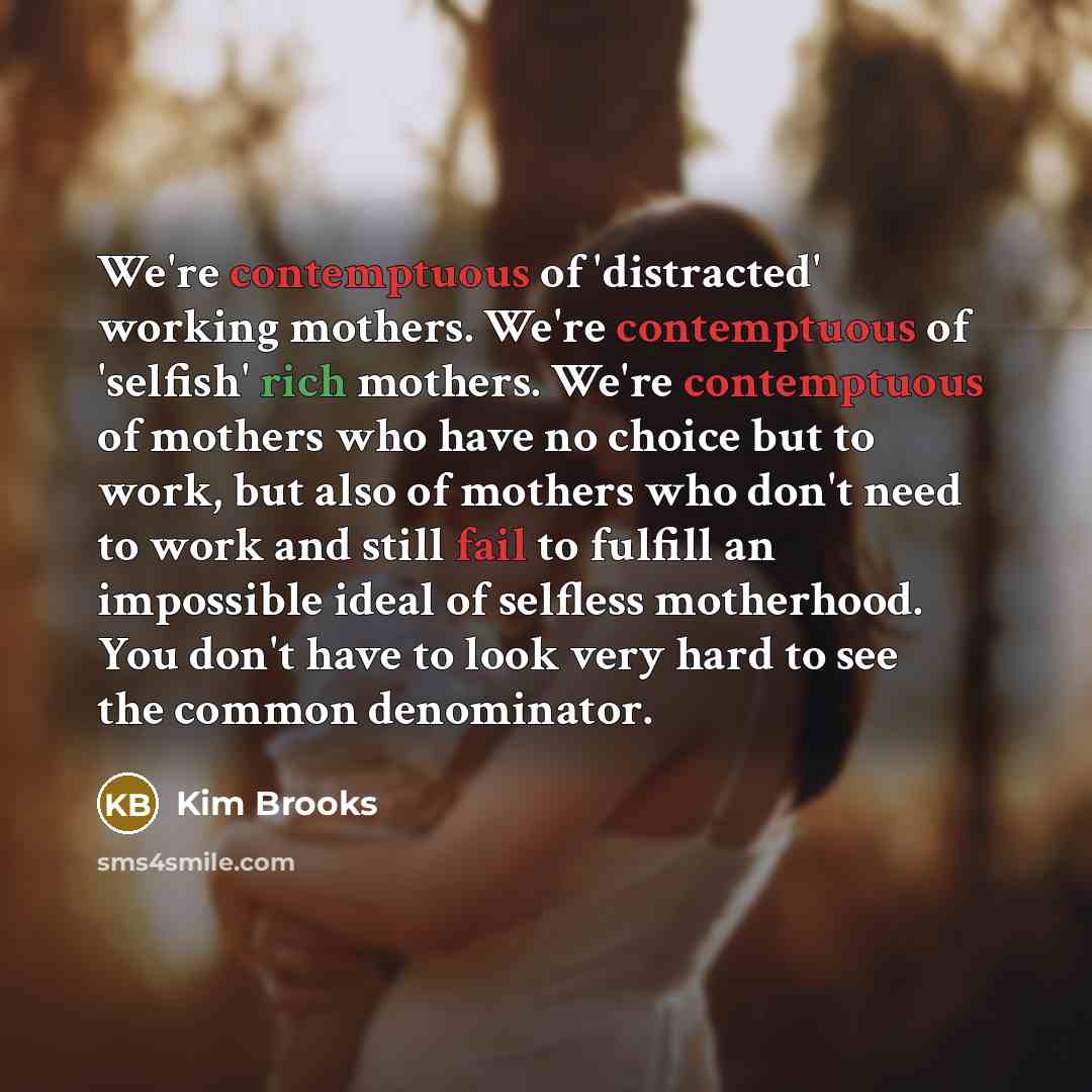“We're contemptuous of 'distracted' working mothers. We're contemptuous of 'selfish' rich mothers. We're contemptuous of mothers who have no choice but to work, but also of mothers who don't need to work and still fail to fulfill an impossible ideal of selfless motherhood. You don't have to look…” quote by Kim Brooks